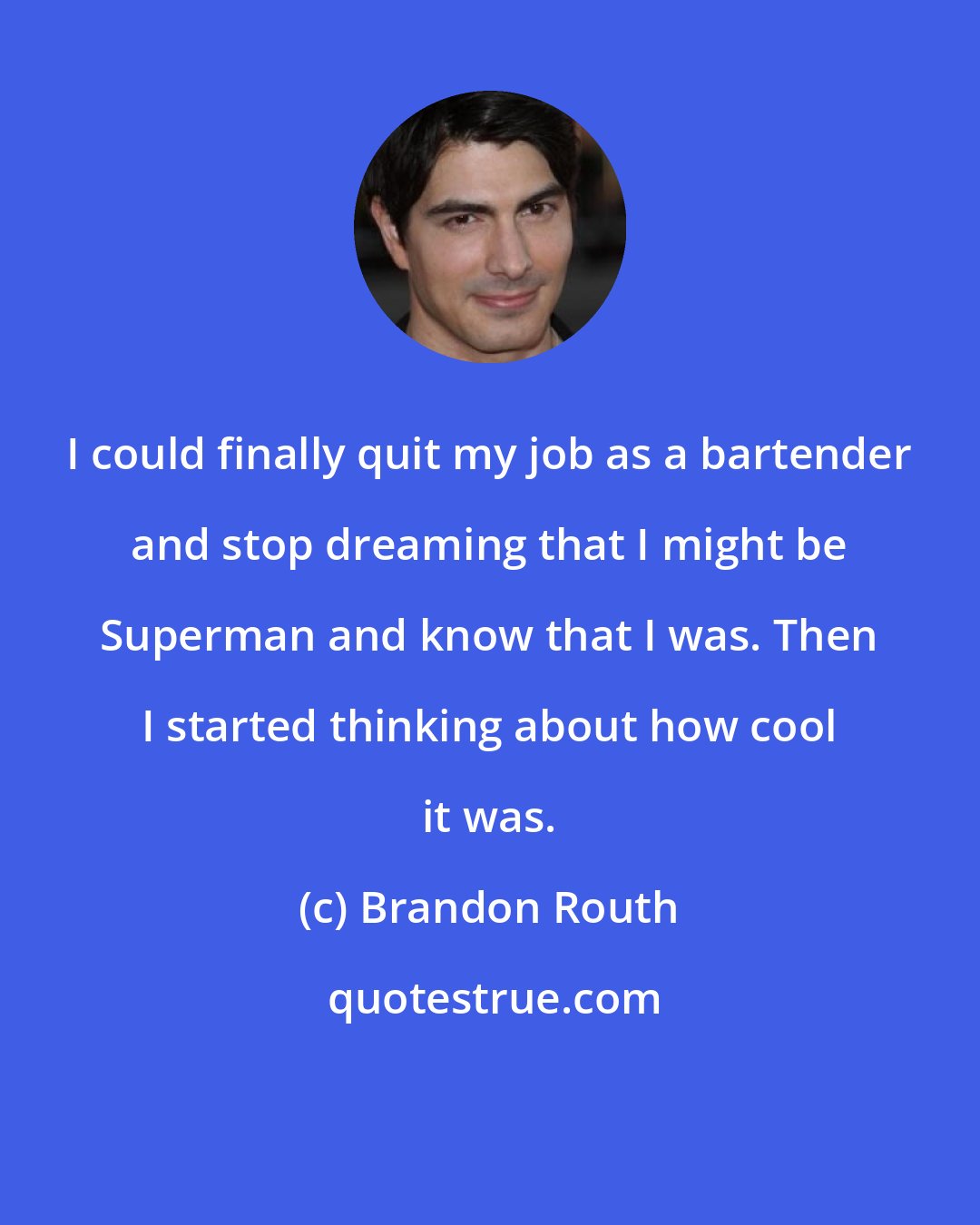 Brandon Routh: I could finally quit my job as a bartender and stop dreaming that I might be Superman and know that I was. Then I started thinking about how cool it was.
