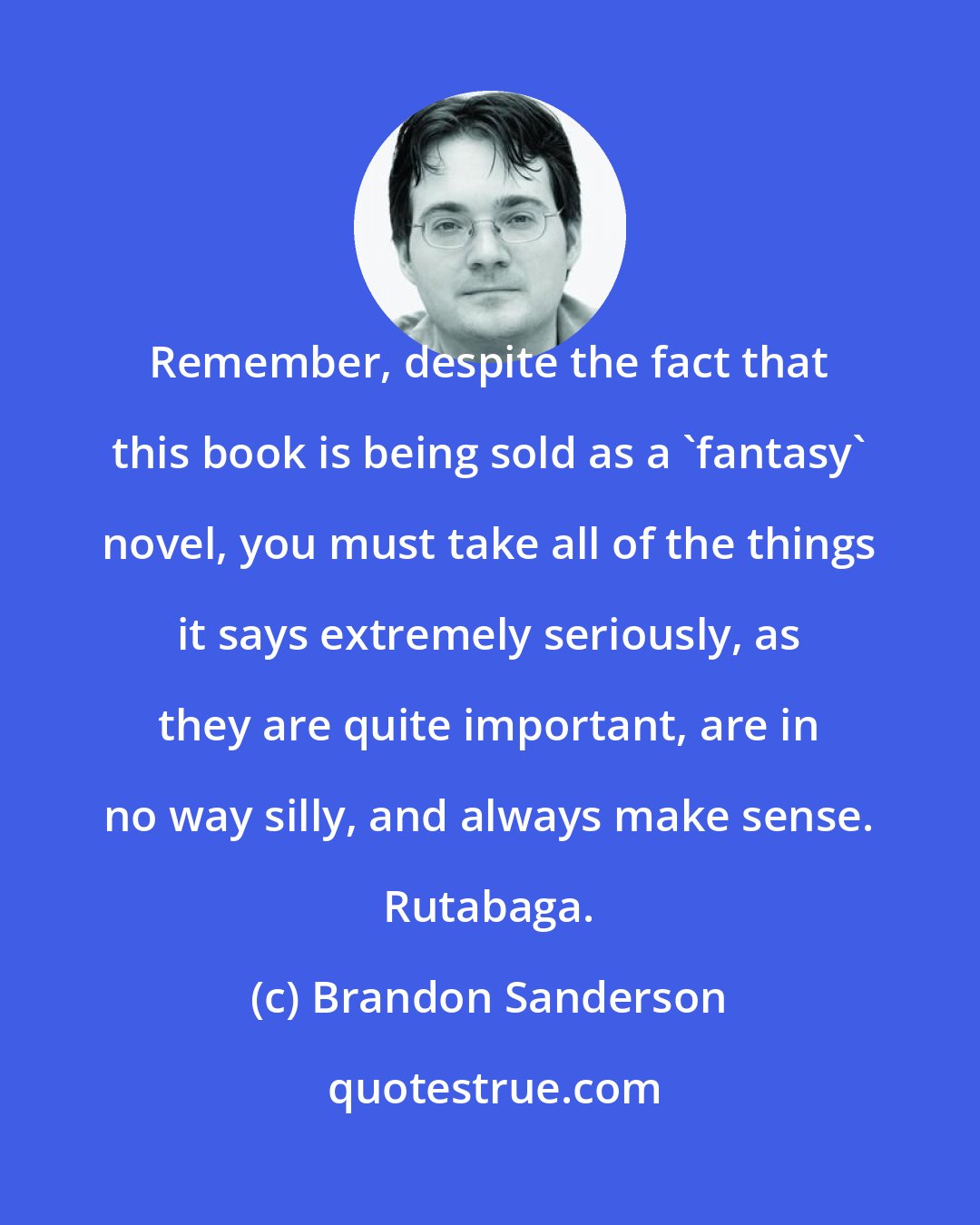 Brandon Sanderson: Remember, despite the fact that this book is being sold as a 'fantasy' novel, you must take all of the things it says extremely seriously, as they are quite important, are in no way silly, and always make sense. Rutabaga.