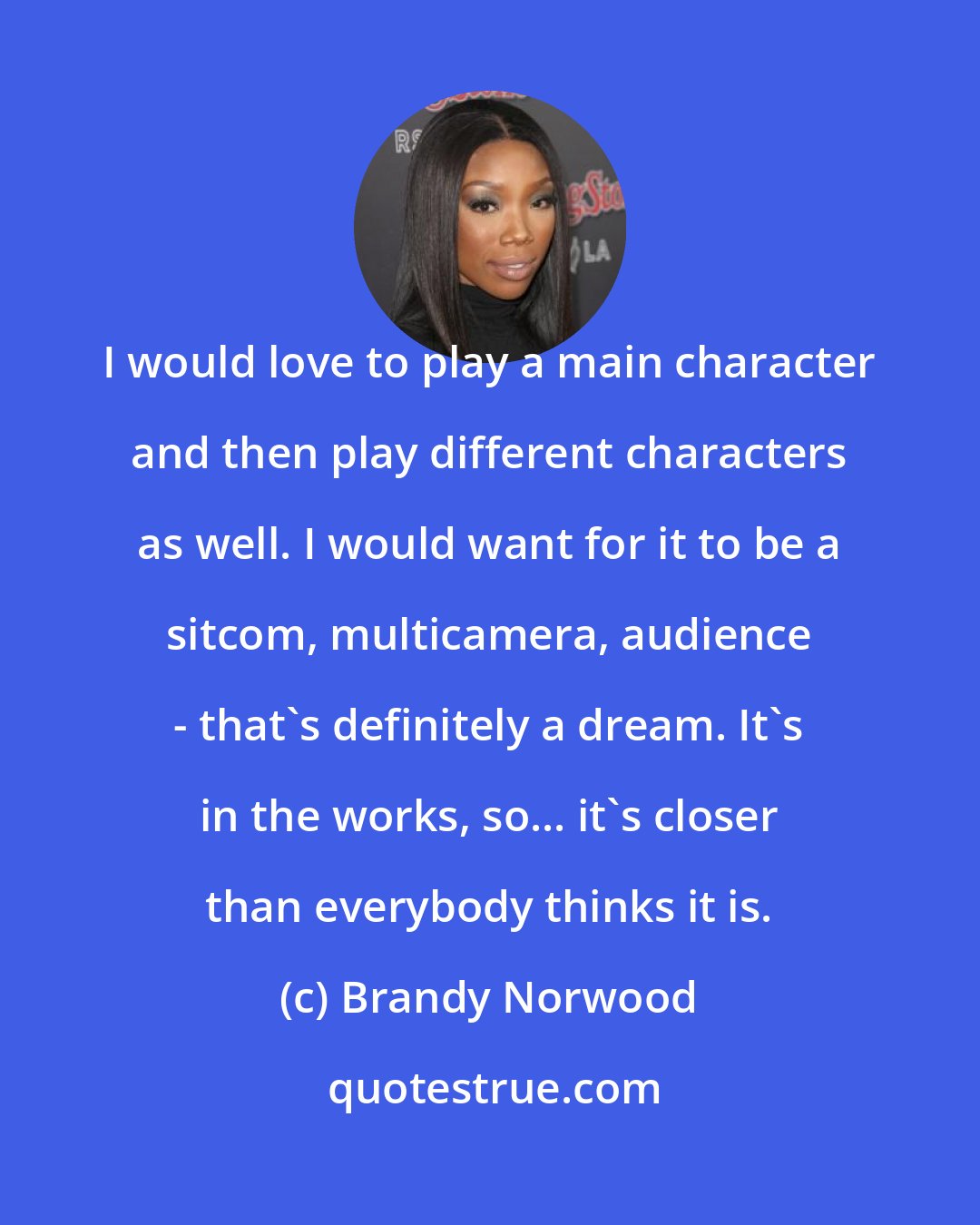 Brandy Norwood: I would love to play a main character and then play different characters as well. I would want for it to be a sitcom, multicamera, audience - that's definitely a dream. It's in the works, so... it's closer than everybody thinks it is.