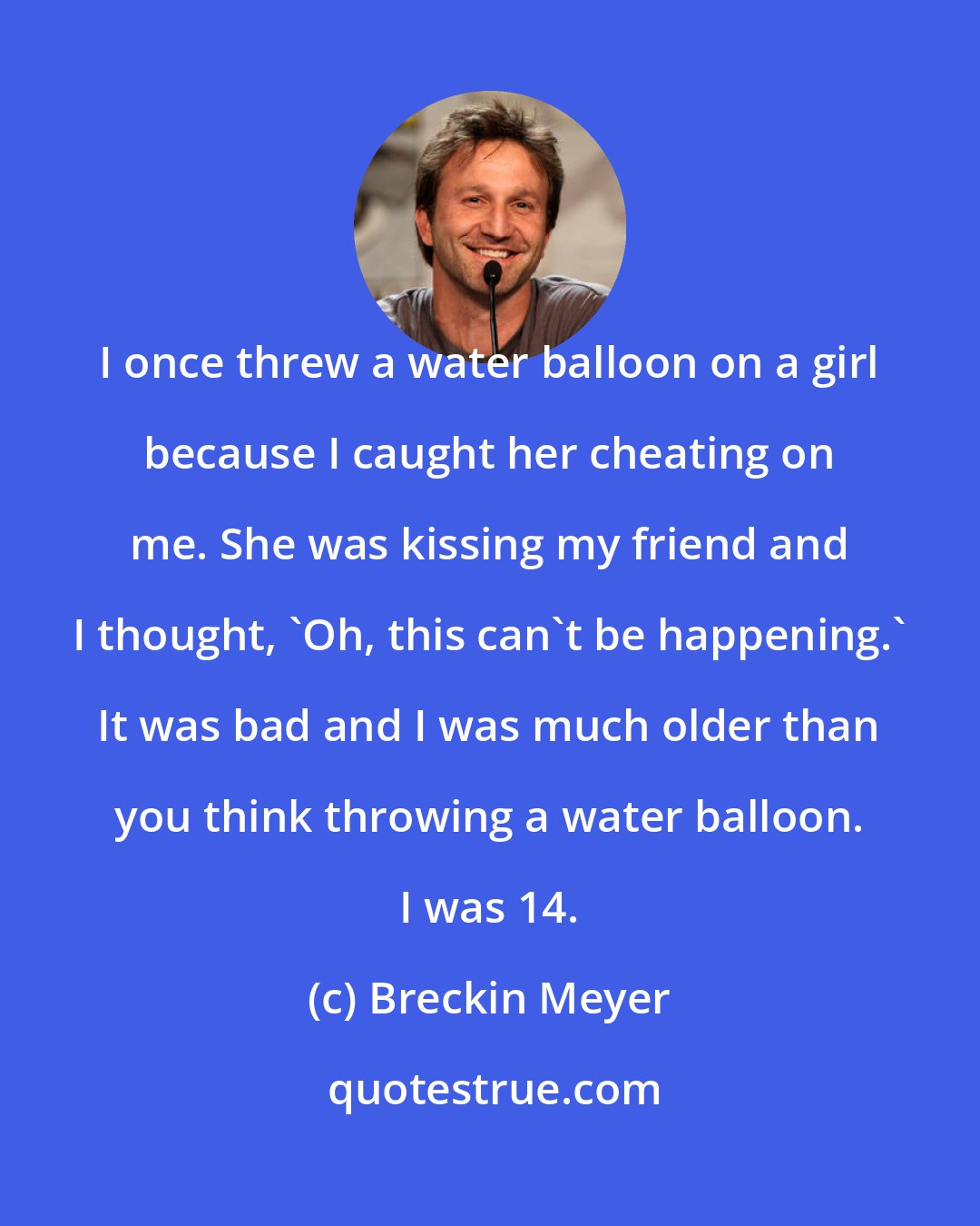 Breckin Meyer: I once threw a water balloon on a girl because I caught her cheating on me. She was kissing my friend and I thought, 'Oh, this can't be happening.' It was bad and I was much older than you think throwing a water balloon. I was 14.