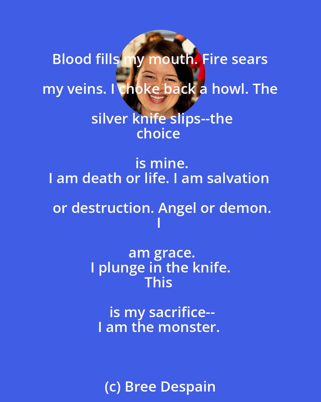 Bree Despain: Blood fills my mouth. Fire sears my veins. I choke back a howl. The silver knife slips--the
choice is mine.
I am death or life. I am salvation or destruction. Angel or demon.
I am grace.
I plunge in the knife.
This is my sacrifice--
I am the monster.