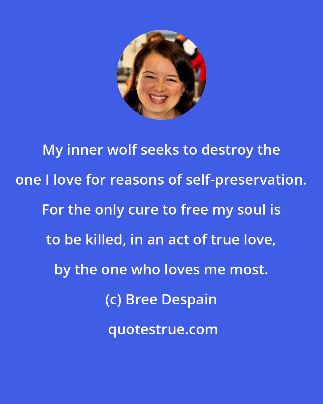 Bree Despain: My inner wolf seeks to destroy the one I love for reasons of self-preservation. For the only cure to free my soul is to be killed, in an act of true love, by the one who loves me most.