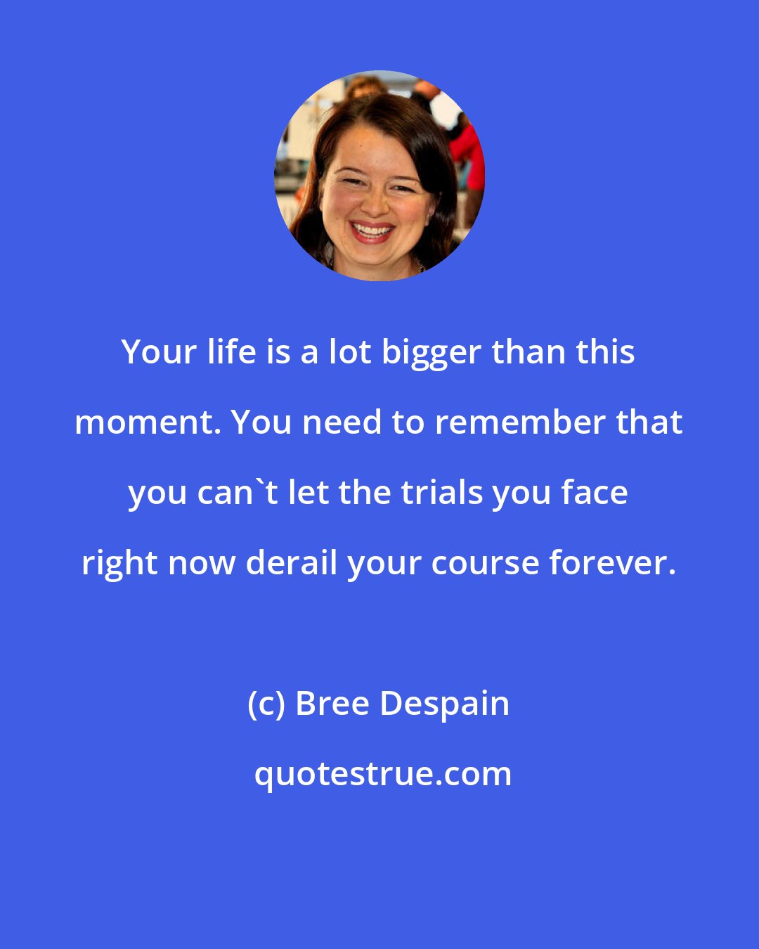 Bree Despain: Your life is a lot bigger than this moment. You need to remember that you can't let the trials you face right now derail your course forever.