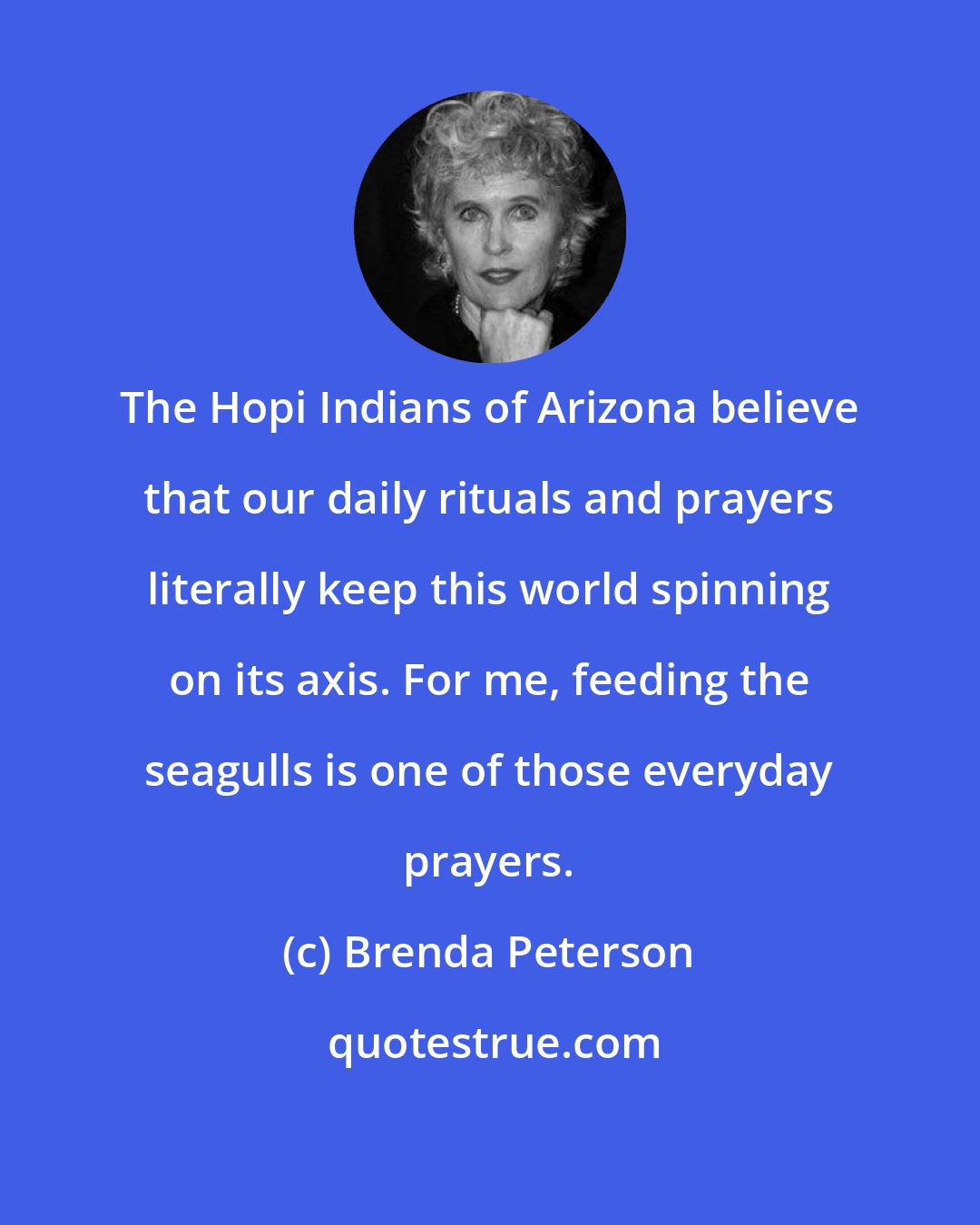Brenda Peterson: The Hopi Indians of Arizona believe that our daily rituals and prayers literally keep this world spinning on its axis. For me, feeding the seagulls is one of those everyday prayers.