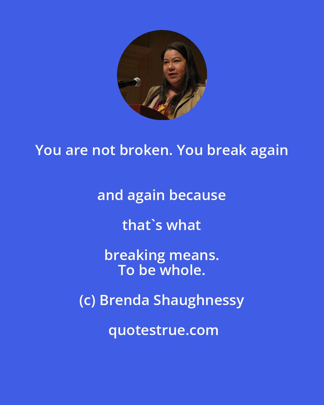 Brenda Shaughnessy: You are not broken. You break again 
 and again because 
 
 that's what breaking means. 
 To be whole.