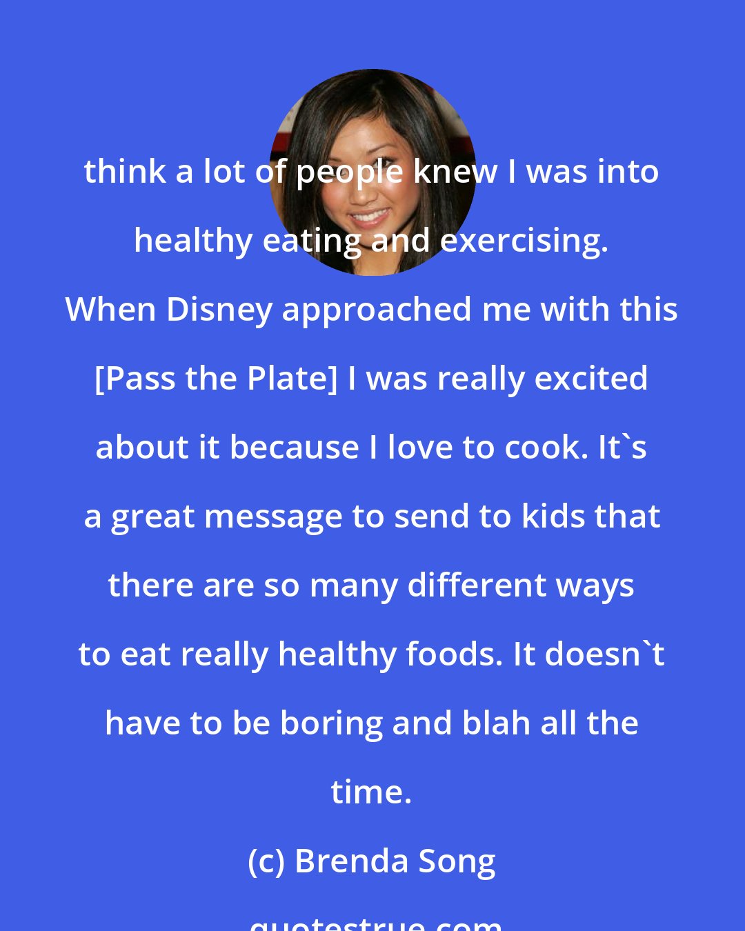 Brenda Song: think a lot of people knew I was into healthy eating and exercising. When Disney approached me with this [Pass the Plate] I was really excited about it because I love to cook. It's a great message to send to kids that there are so many different ways to eat really healthy foods. It doesn't have to be boring and blah all the time.