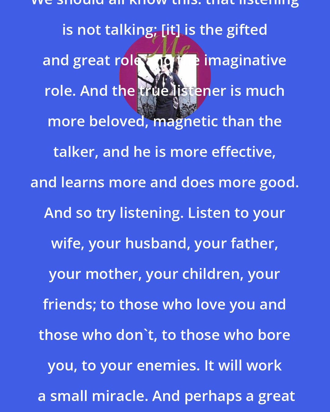 Brenda Ueland: We should all know this: that listening is not talking; [it] is the gifted and great role and the imaginative role. And the true listener is much more beloved, magnetic than the talker, and he is more effective, and learns more and does more good. And so try listening. Listen to your wife, your husband, your father, your mother, your children, your friends; to those who love you and those who don't, to those who bore you, to your enemies. It will work  a small miracle. And perhaps a great one.