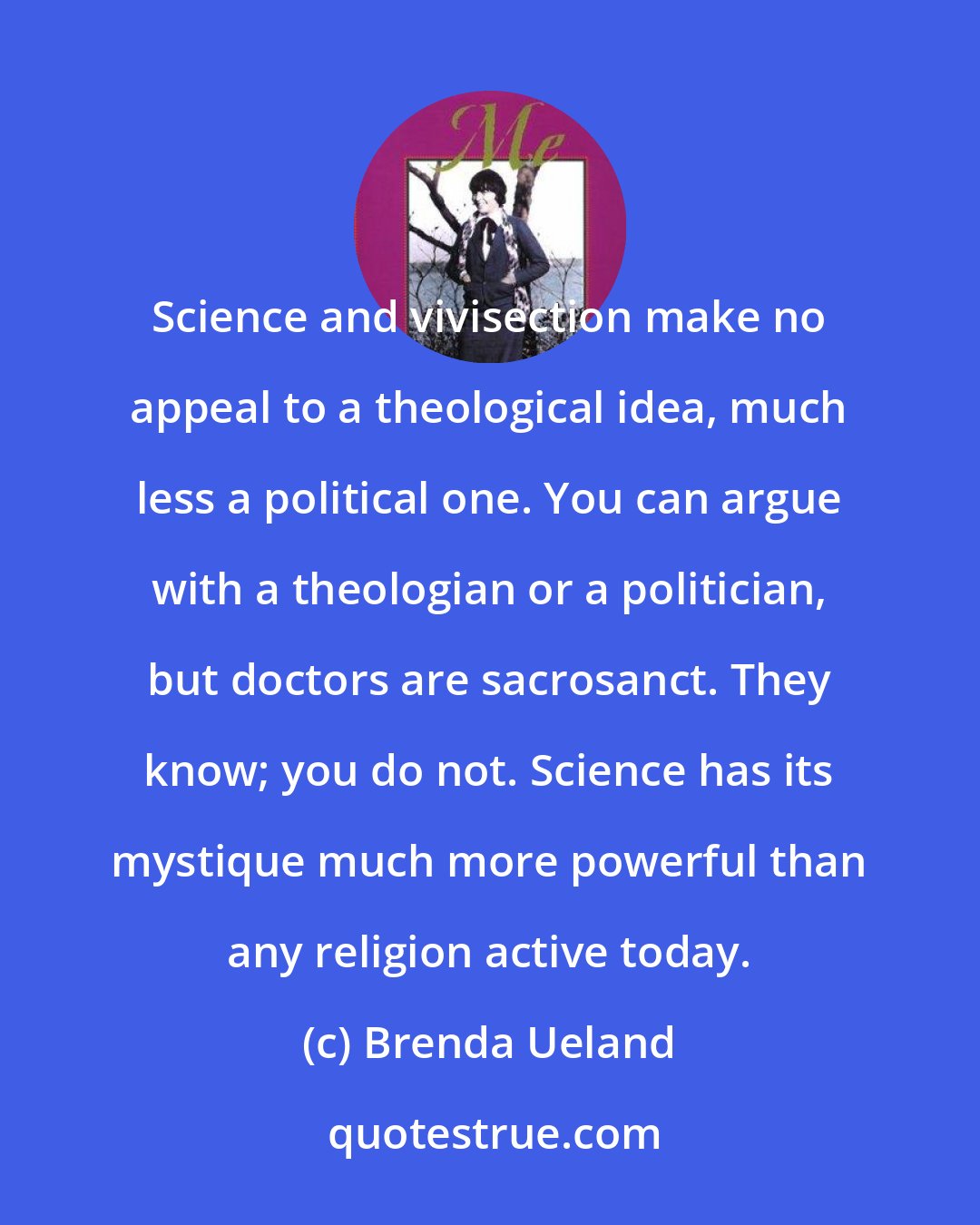 Brenda Ueland: Science and vivisection make no appeal to a theological idea, much less a political one. You can argue with a theologian or a politician, but doctors are sacrosanct. They know; you do not. Science has its mystique much more powerful than any religion active today.