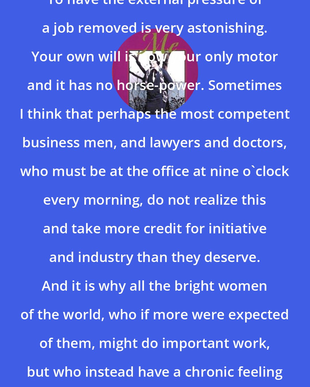 Brenda Ueland: To have the external pressure of a job removed is very astonishing. Your own will is now your only motor and it has no horse-power. Sometimes I think that perhaps the most competent business men, and lawyers and doctors, who must be at the office at nine o'clock every morning, do not realize this and take more credit for initiative and industry than they deserve. And it is why all the bright women of the world, who if more were expected of them, might do important work, but who instead have a chronic feeling of ineffectiveness and sloth.