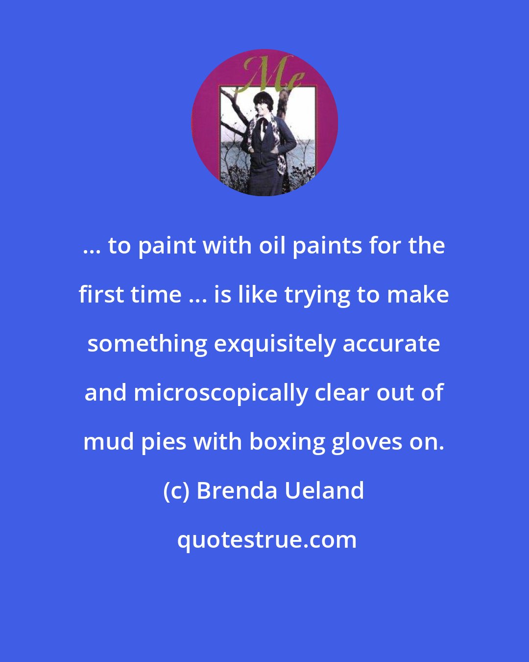 Brenda Ueland: ... to paint with oil paints for the first time ... is like trying to make something exquisitely accurate and microscopically clear out of mud pies with boxing gloves on.