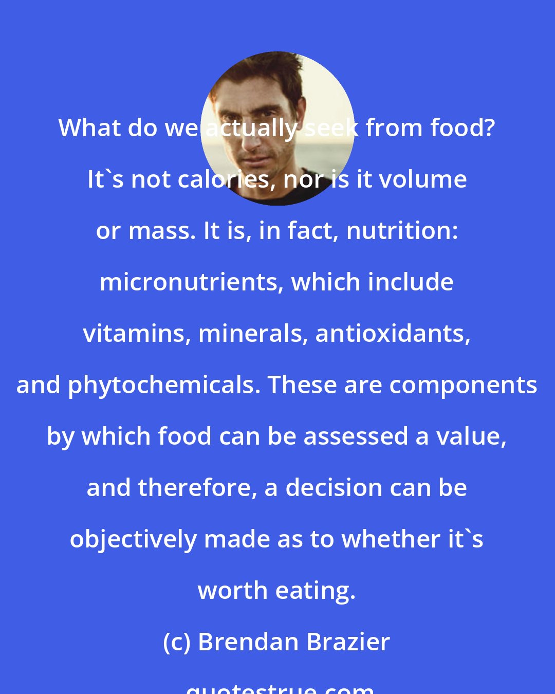 Brendan Brazier: What do we actually seek from food? It's not calories, nor is it volume or mass. It is, in fact, nutrition: micronutrients, which include vitamins, minerals, antioxidants, and phytochemicals. These are components by which food can be assessed a value, and therefore, a decision can be objectively made as to whether it's worth eating.