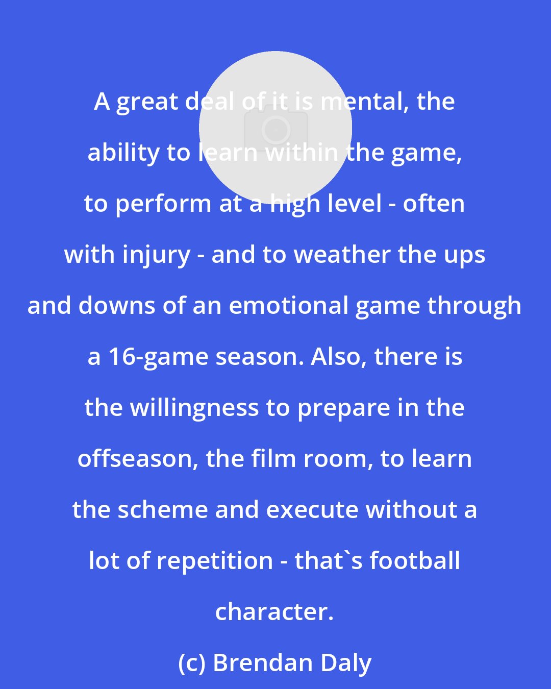 Brendan Daly: A great deal of it is mental, the ability to learn within the game, to perform at a high level - often with injury - and to weather the ups and downs of an emotional game through a 16-game season. Also, there is the willingness to prepare in the offseason, the film room, to learn the scheme and execute without a lot of repetition - that's football character.