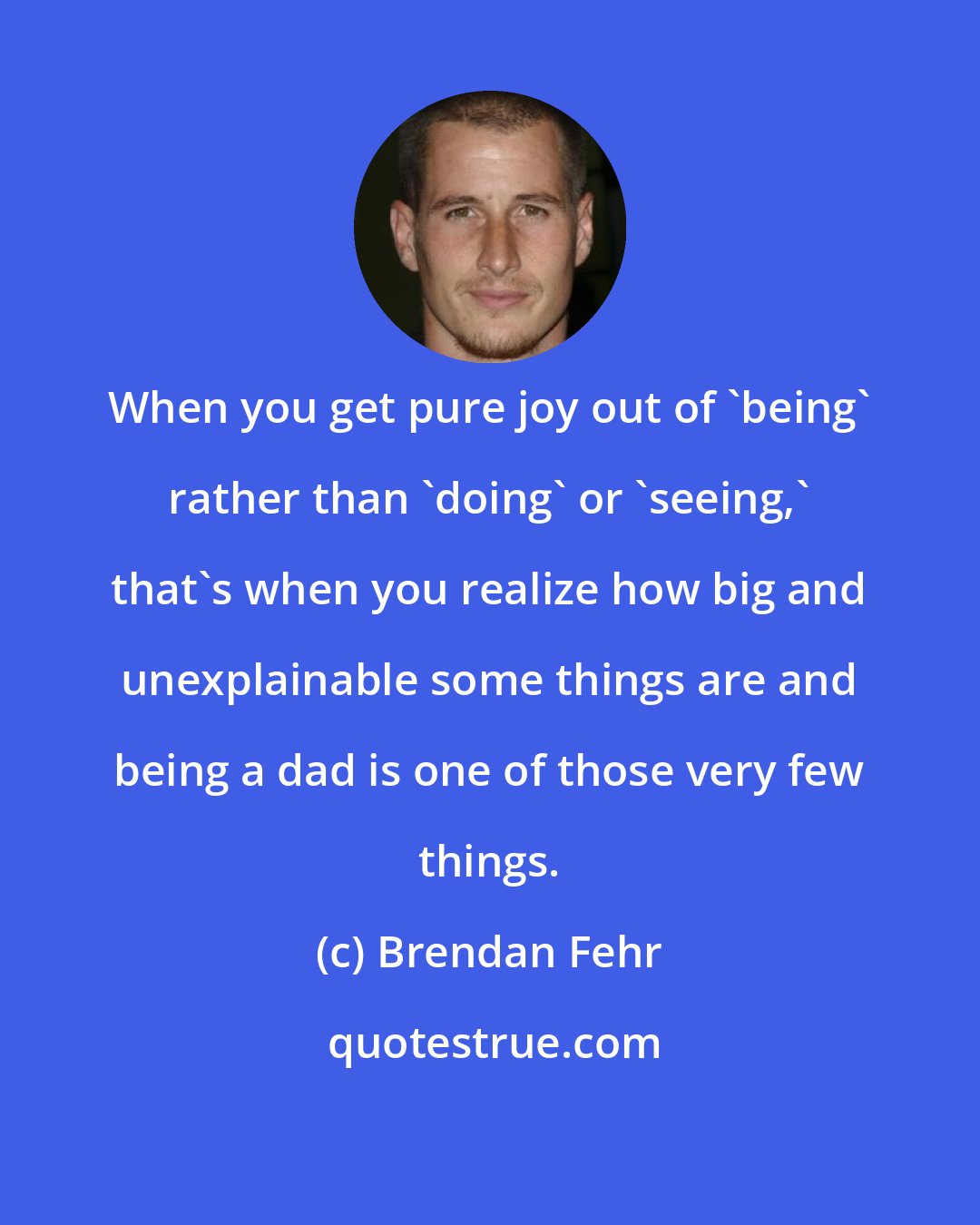 Brendan Fehr: When you get pure joy out of 'being' rather than 'doing' or 'seeing,' that's when you realize how big and unexplainable some things are and being a dad is one of those very few things.