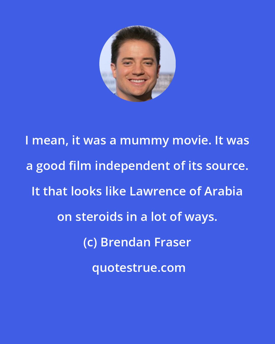 Brendan Fraser: I mean, it was a mummy movie. It was a good film independent of its source. It that looks like Lawrence of Arabia on steroids in a lot of ways.