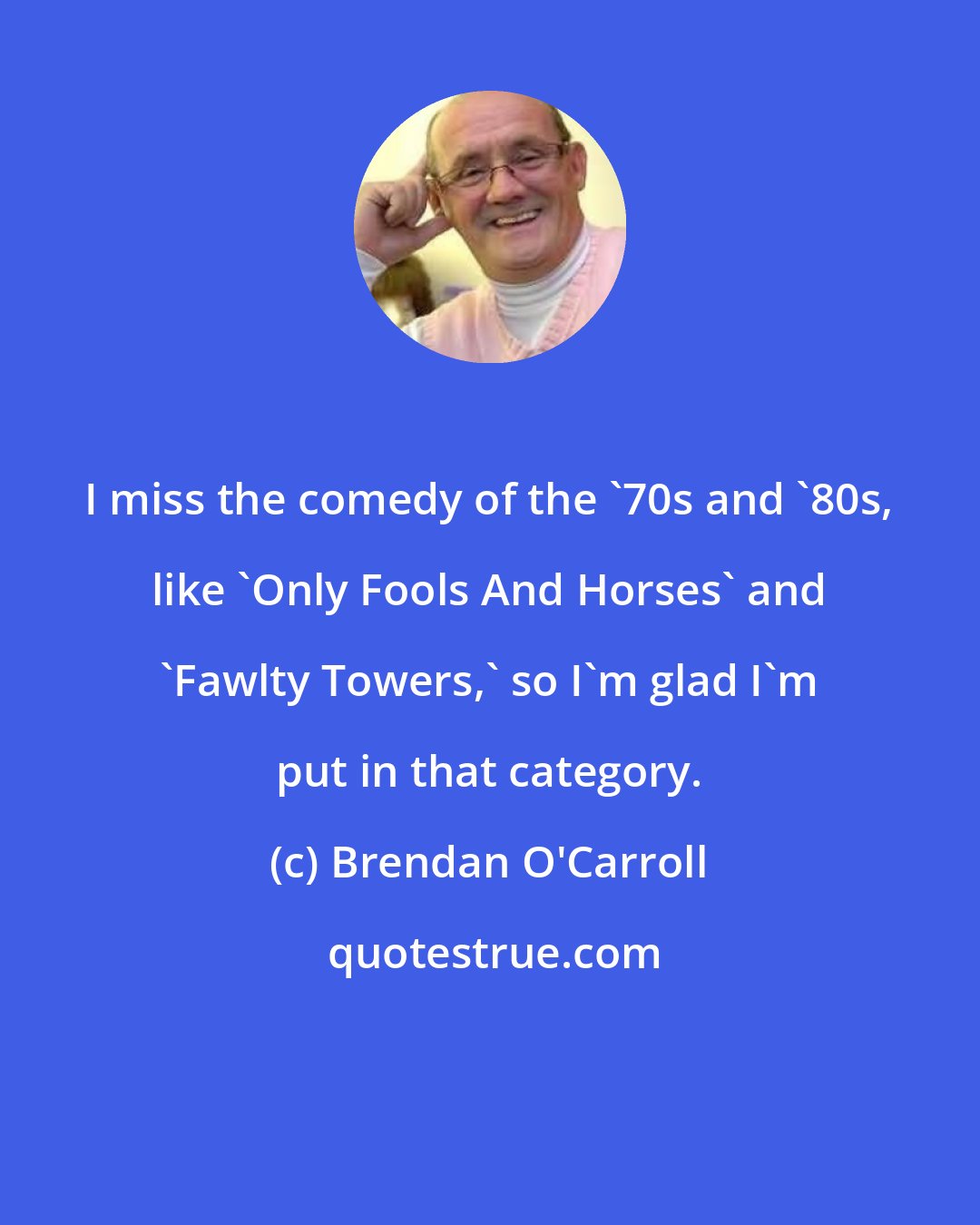 Brendan O'Carroll: I miss the comedy of the '70s and '80s, like 'Only Fools And Horses' and 'Fawlty Towers,' so I'm glad I'm put in that category.