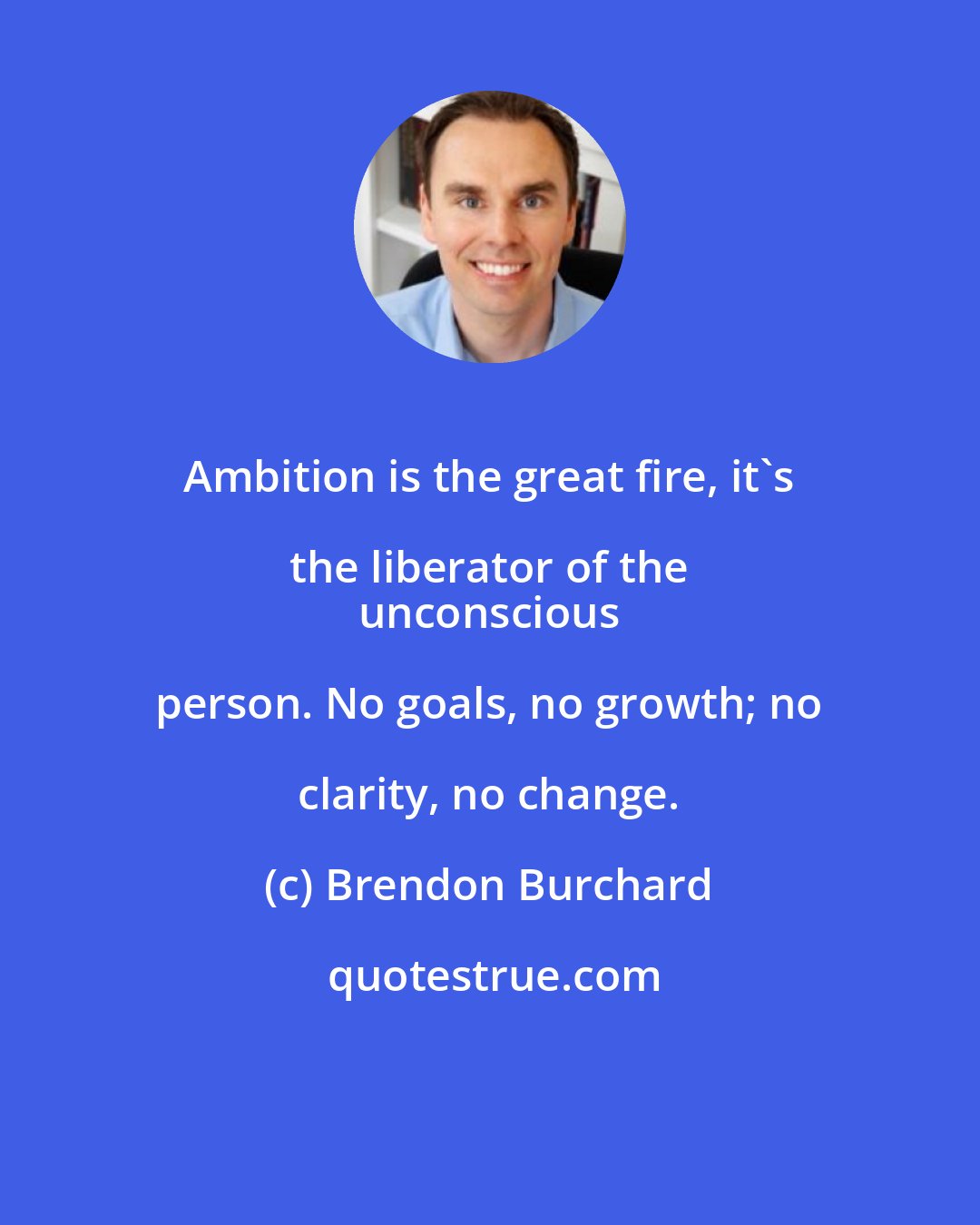 Brendon Burchard: Ambition is the great fire, it's the liberator of the 
 unconscious person. No goals, no growth; no clarity, no change.