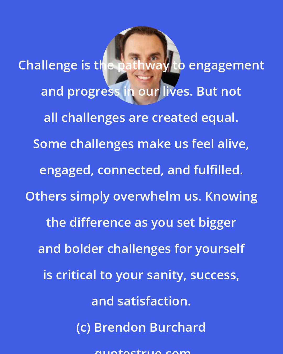 Brendon Burchard: Challenge is the pathway to engagement and progress in our lives. But not all challenges are created equal. Some challenges make us feel alive, engaged, connected, and fulfilled. Others simply overwhelm us. Knowing the difference as you set bigger and bolder challenges for yourself is critical to your sanity, success, and satisfaction.