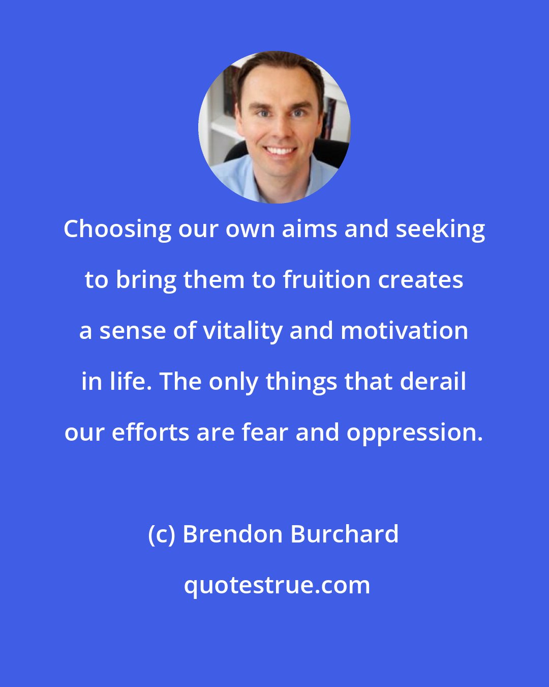 Brendon Burchard: Choosing our own aims and seeking to bring them to fruition creates a sense of vitality and motivation in life. The only things that derail our efforts are fear and oppression.