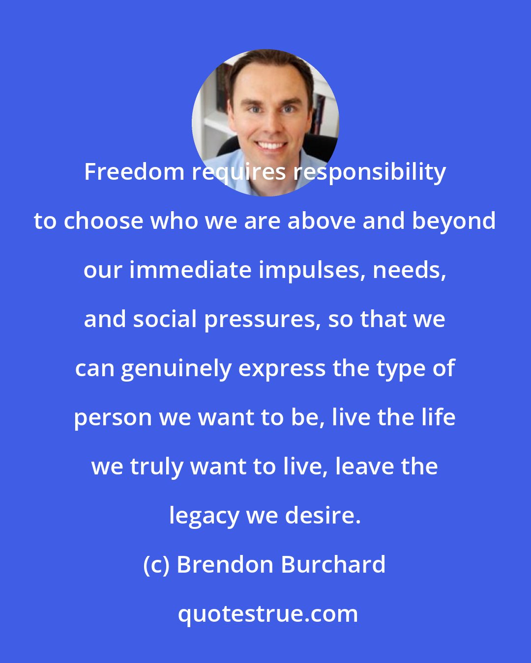 Brendon Burchard: Freedom requires responsibility to choose who we are above and beyond our immediate impulses, needs, and social pressures, so that we can genuinely express the type of person we want to be, live the life we truly want to live, leave the legacy we desire.