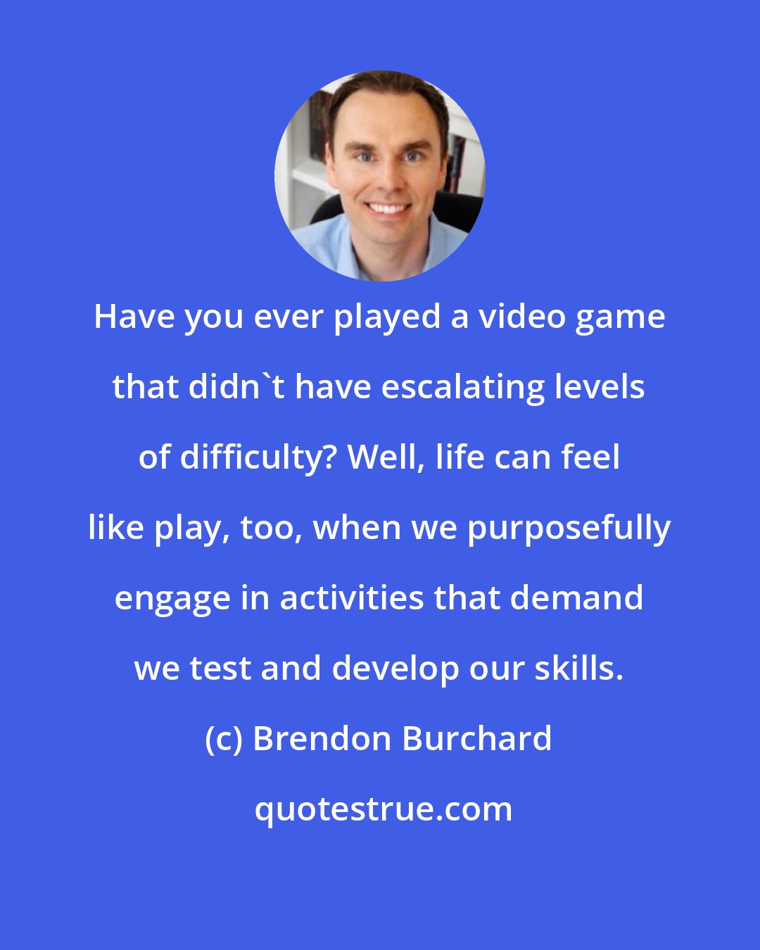 Brendon Burchard: Have you ever played a video game that didn't have escalating levels of difficulty? Well, life can feel like play, too, when we purposefully engage in activities that demand we test and develop our skills.