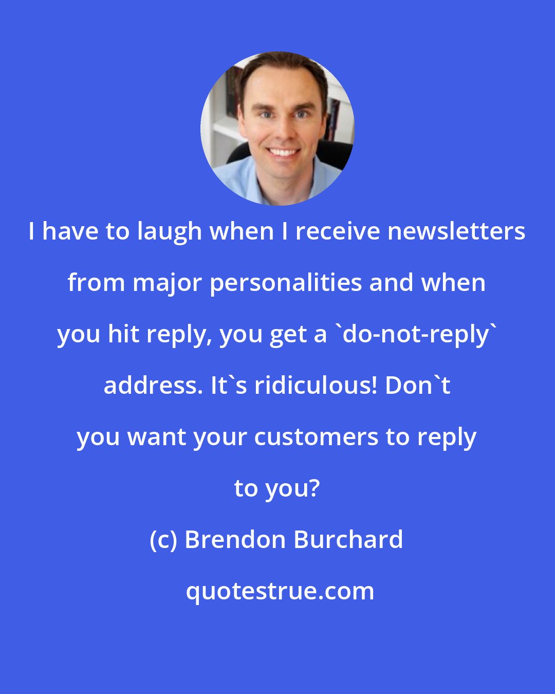 Brendon Burchard: I have to laugh when I receive newsletters from major personalities and when you hit reply, you get a 'do-not-reply' address. It's ridiculous! Don't you want your customers to reply to you?