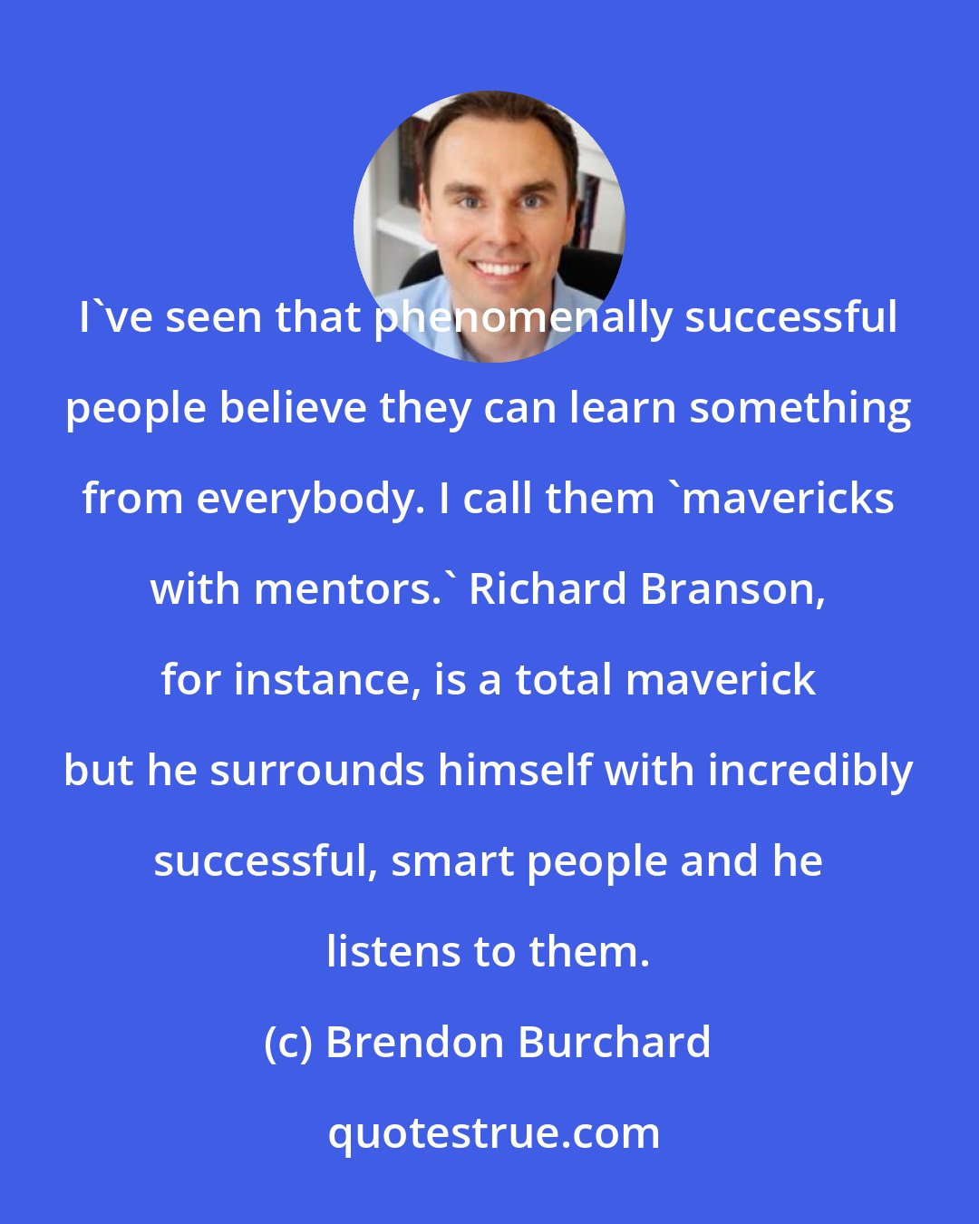 Brendon Burchard: I've seen that phenomenally successful people believe they can learn something from everybody. I call them 'mavericks with mentors.' Richard Branson, for instance, is a total maverick but he surrounds himself with incredibly successful, smart people and he listens to them.