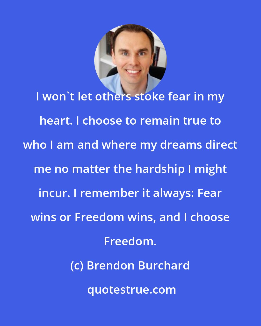 Brendon Burchard: I won't let others stoke fear in my heart. I choose to remain true to who I am and where my dreams direct me no matter the hardship I might incur. I remember it always: Fear wins or Freedom wins, and I choose Freedom.