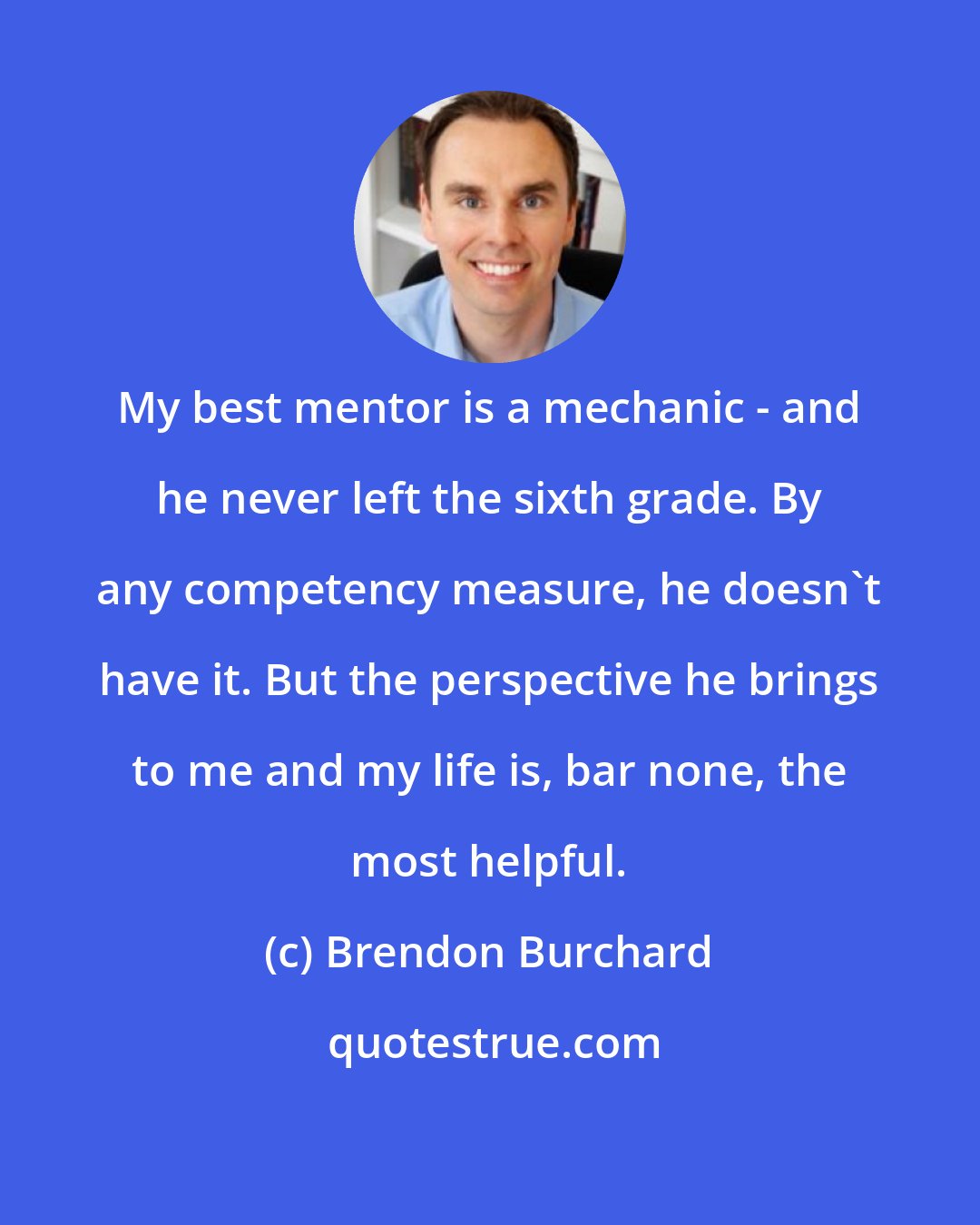 Brendon Burchard: My best mentor is a mechanic - and he never left the sixth grade. By any competency measure, he doesn't have it. But the perspective he brings to me and my life is, bar none, the most helpful.