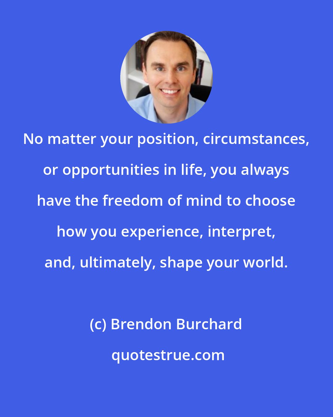 Brendon Burchard: No matter your position, circumstances, or opportunities in life, you always have the freedom of mind to choose how you experience, interpret, and, ultimately, shape your world.