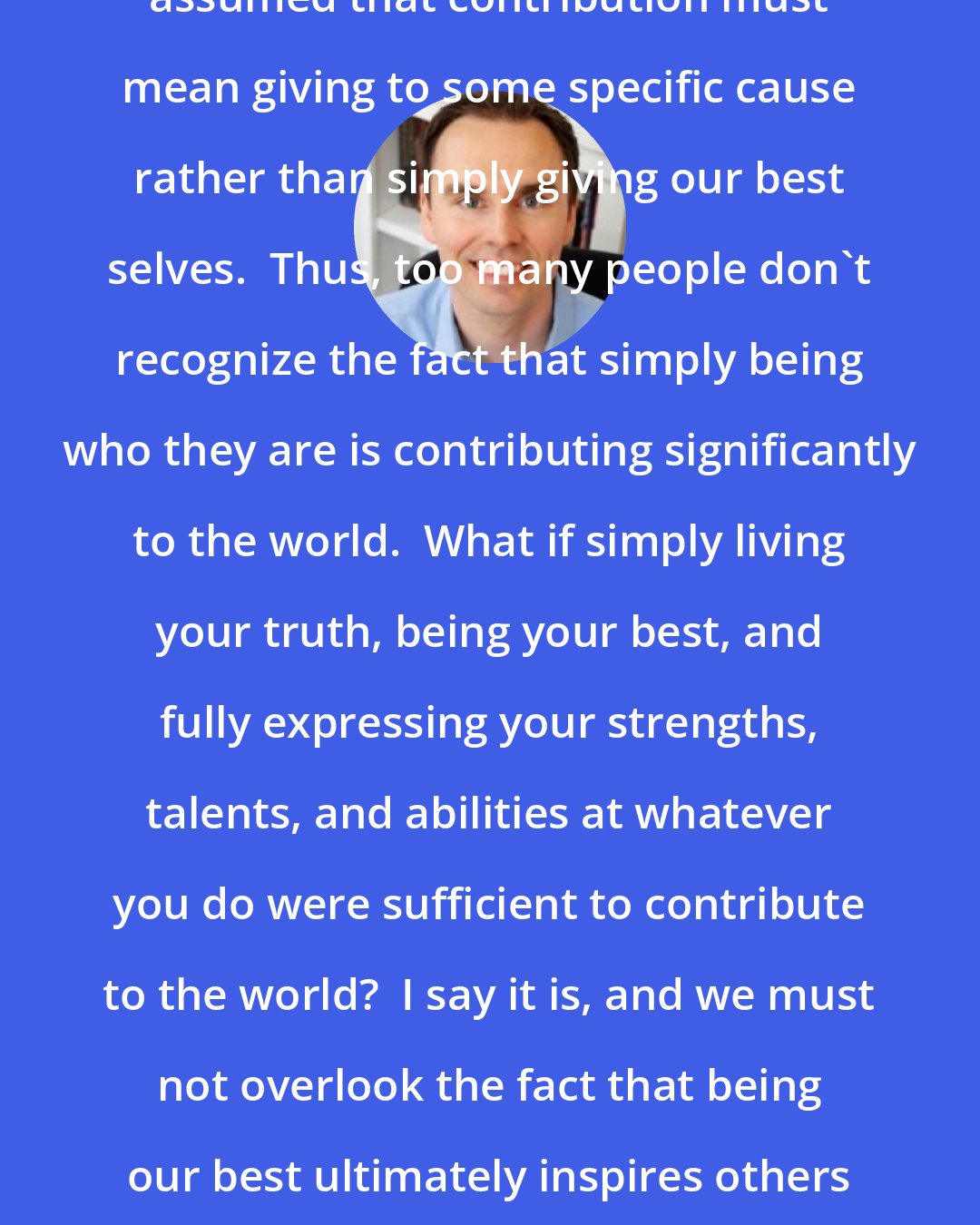 Brendon Burchard: Ours is a society that has falsely assumed that contribution must mean giving to some specific cause rather than simply giving our best selves.  Thus, too many people don't recognize the fact that simply being who they are is contributing significantly to the world.  What if simply living your truth, being your best, and fully expressing your strengths, talents, and abilities at whatever you do were sufficient to contribute to the world?  I say it is, and we must not overlook the fact that being our best ultimately inspires others and can and does indeed make an impact.