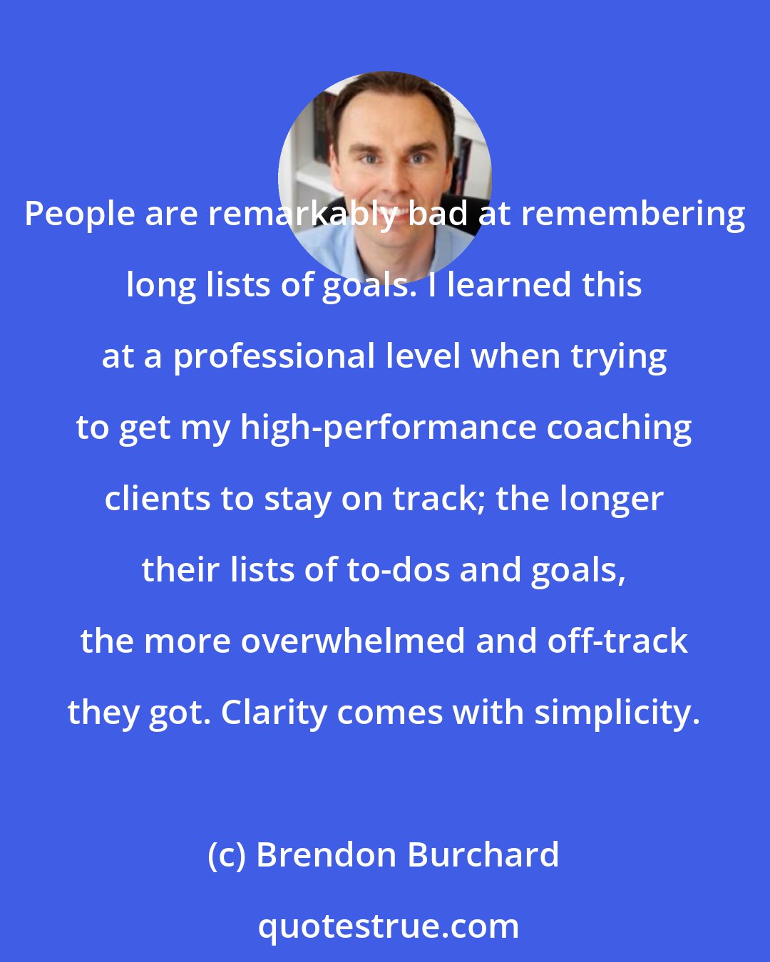 Brendon Burchard: People are remarkably bad at remembering long lists of goals. I learned this at a professional level when trying to get my high-performance coaching clients to stay on track; the longer their lists of to-dos and goals, the more overwhelmed and off-track they got. Clarity comes with simplicity.