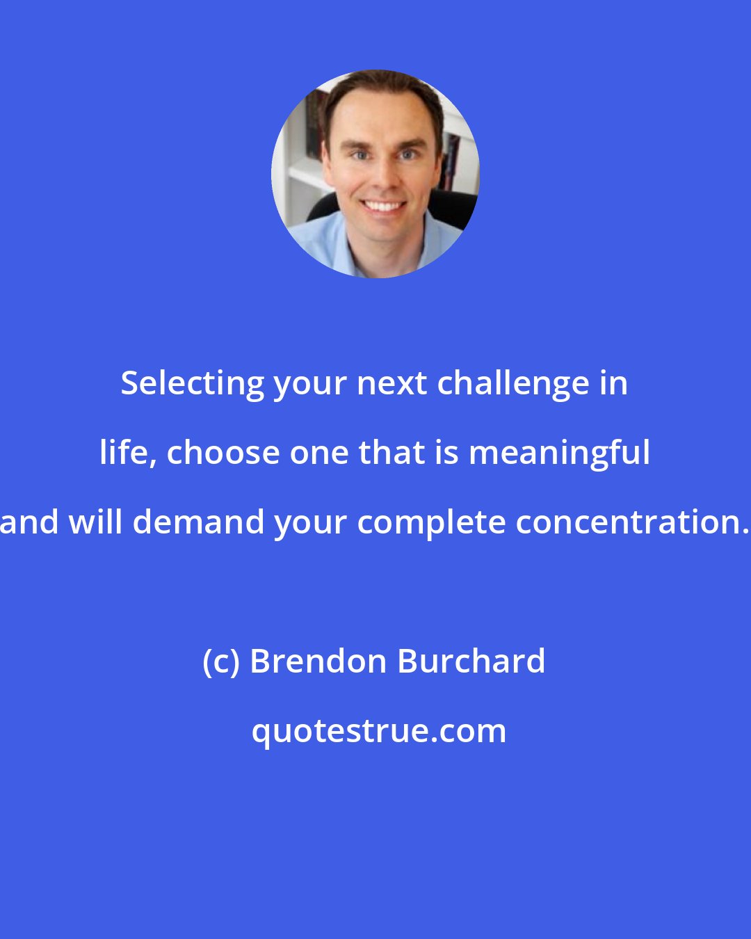 Brendon Burchard: Selecting your next challenge in life, choose one that is meaningful and will demand your complete concentration.