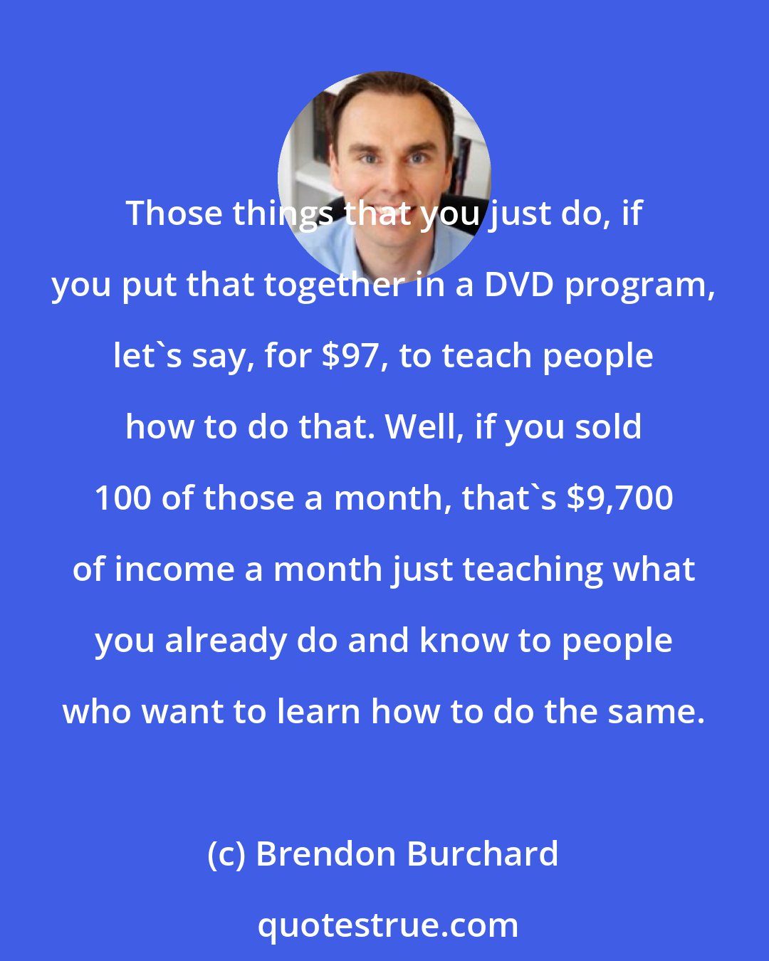 Brendon Burchard: Those things that you just do, if you put that together in a DVD program, let's say, for $97, to teach people how to do that. Well, if you sold 100 of those a month, that's $9,700 of income a month just teaching what you already do and know to people who want to learn how to do the same.