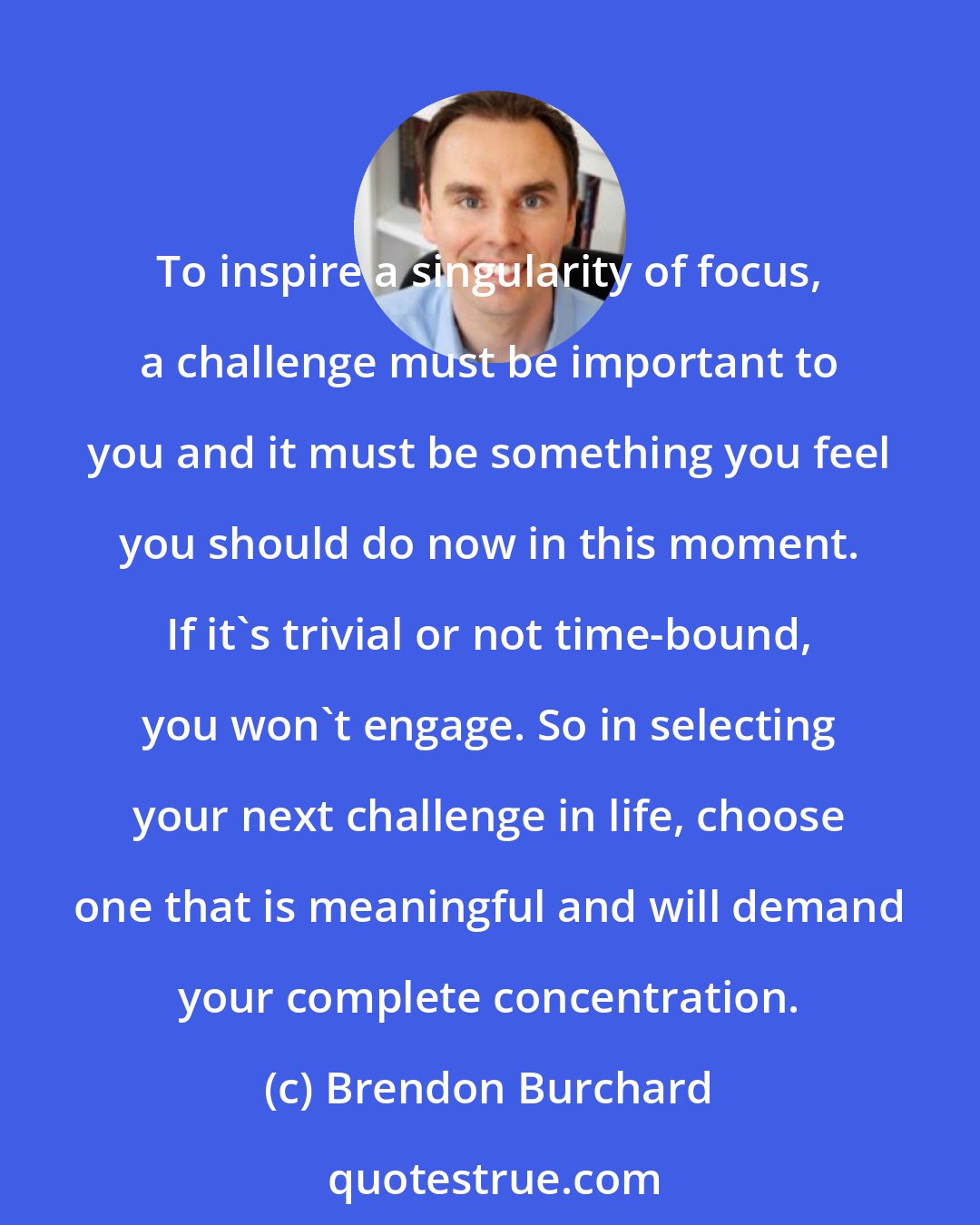 Brendon Burchard: To inspire a singularity of focus, a challenge must be important to you and it must be something you feel you should do now in this moment. If it's trivial or not time-bound, you won't engage. So in selecting your next challenge in life, choose one that is meaningful and will demand your complete concentration.