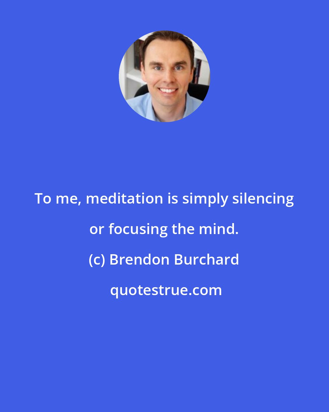 Brendon Burchard: To me, meditation is simply silencing or focusing the mind.