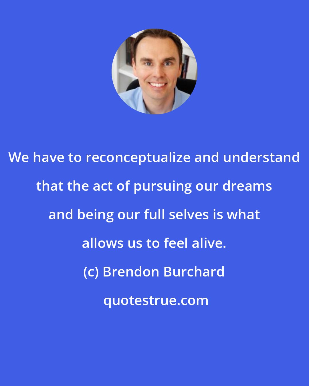 Brendon Burchard: We have to reconceptualize and understand that the act of pursuing our dreams and being our full selves is what allows us to feel alive.