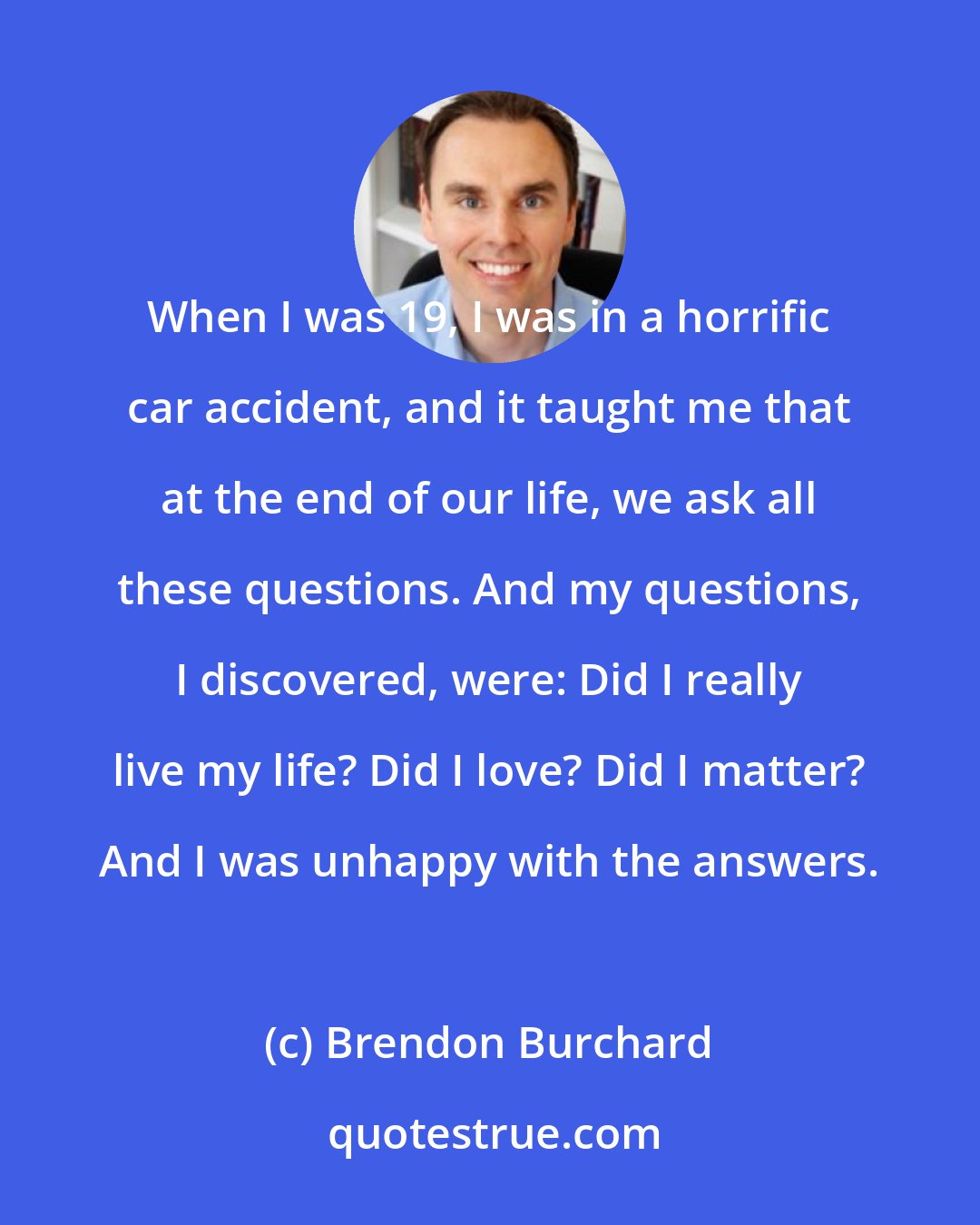 Brendon Burchard: When I was 19, I was in a horrific car accident, and it taught me that at the end of our life, we ask all these questions. And my questions, I discovered, were: Did I really live my life? Did I love? Did I matter? And I was unhappy with the answers.