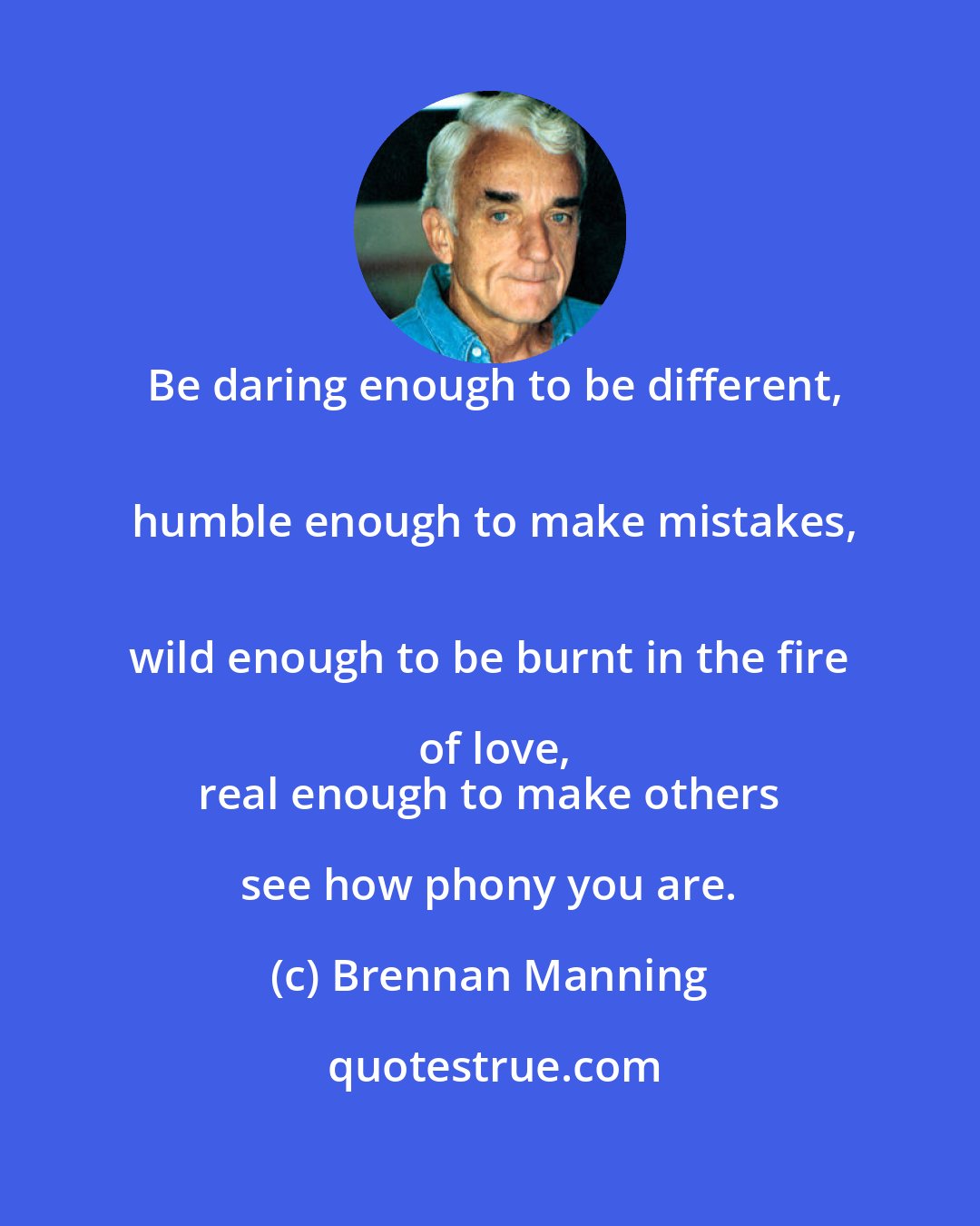 Brennan Manning: Be daring enough to be different,
 humble enough to make mistakes,
 wild enough to be burnt in the fire of love,
 real enough to make others see how phony you are.