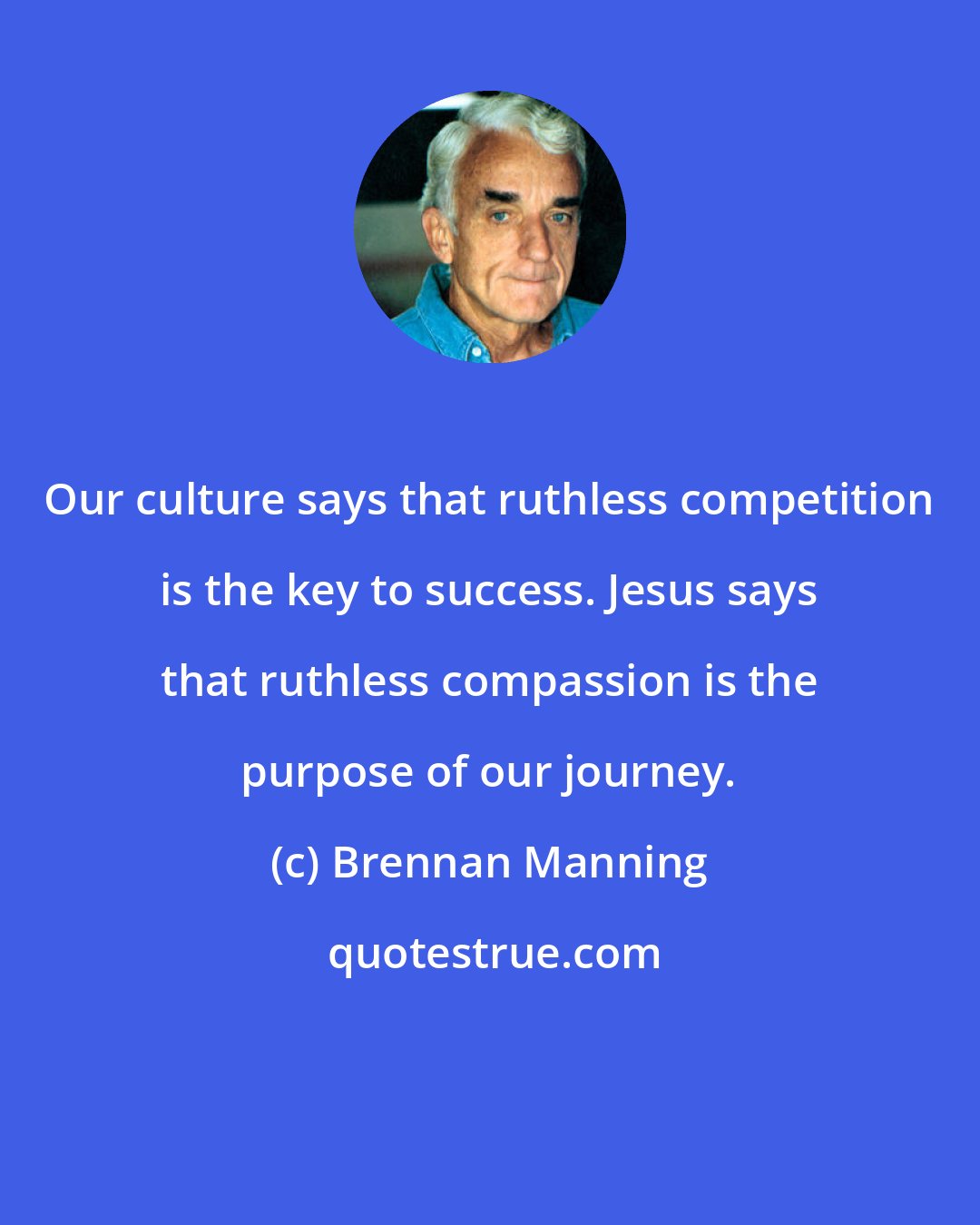 Brennan Manning: Our culture says that ruthless competition is the key to success. Jesus says that ruthless compassion is the purpose of our journey.