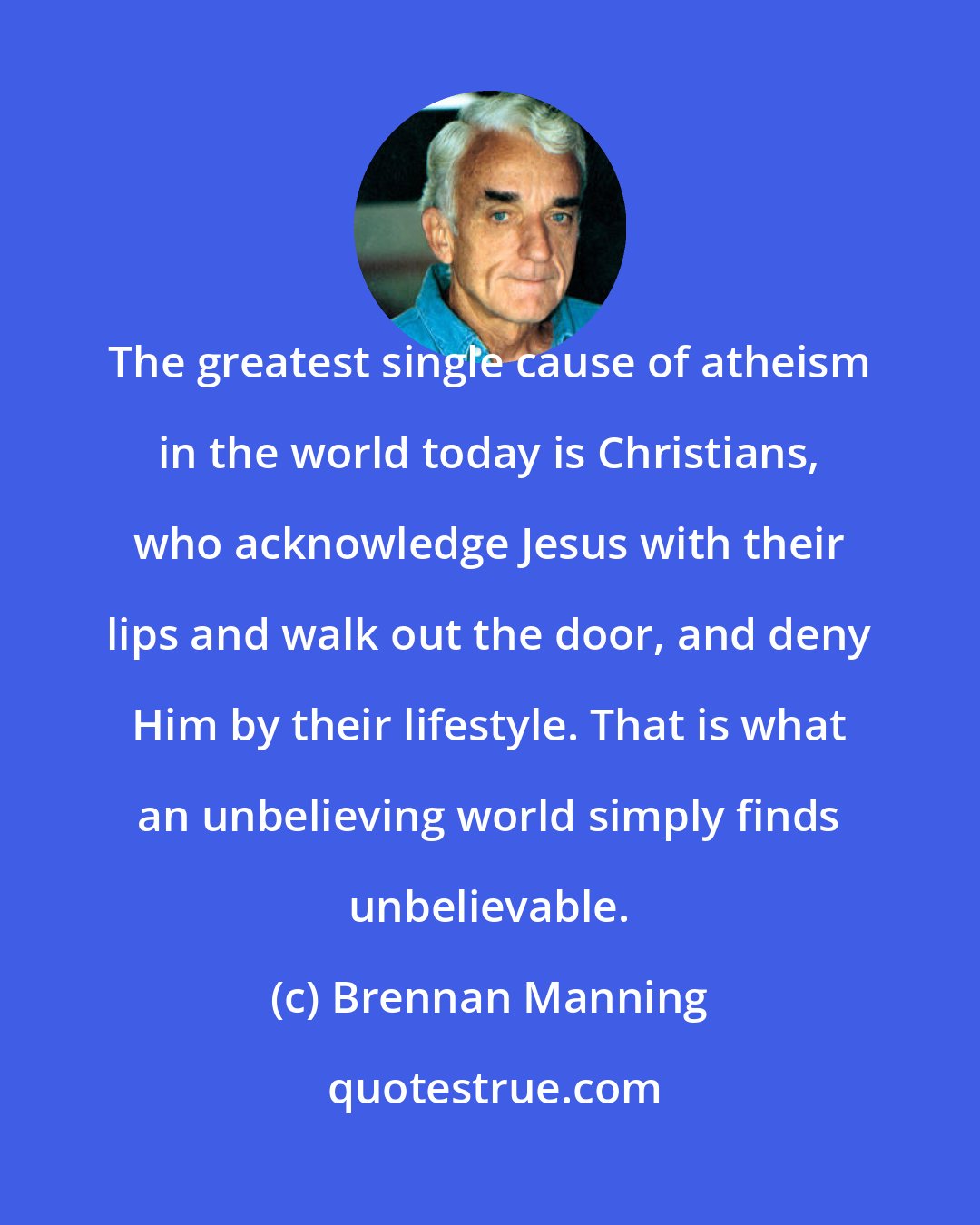 Brennan Manning: The greatest single cause of atheism in the world today is Christians, who acknowledge Jesus with their lips and walk out the door, and deny Him by their lifestyle. That is what an unbelieving world simply finds unbelievable.