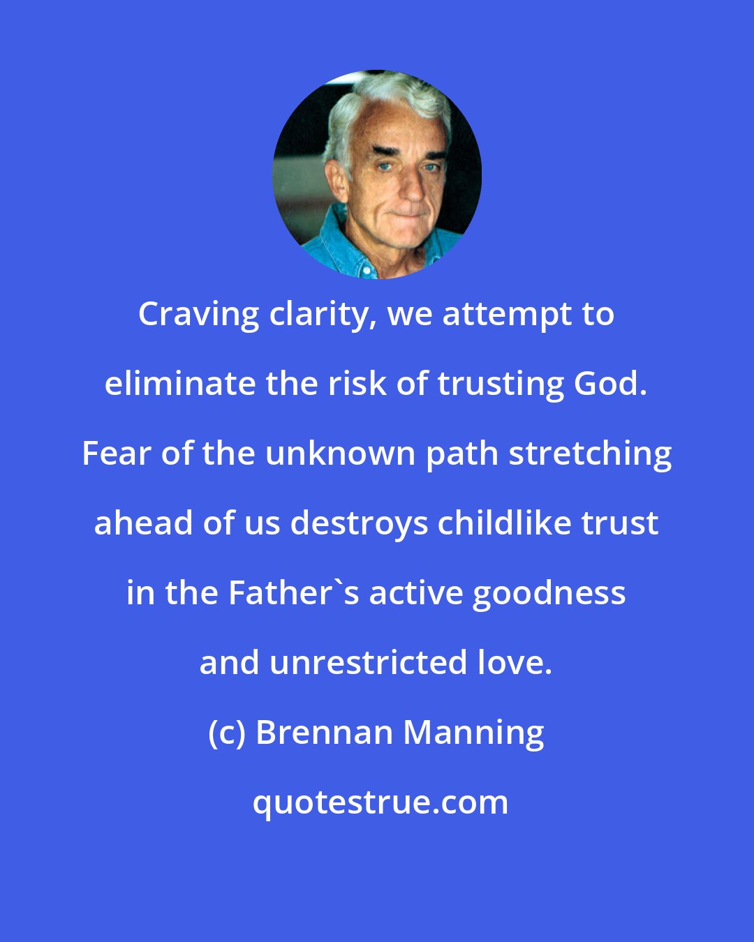 Brennan Manning: Craving clarity, we attempt to eliminate the risk of trusting God. Fear of the unknown path stretching ahead of us destroys childlike trust in the Father's active goodness and unrestricted love.