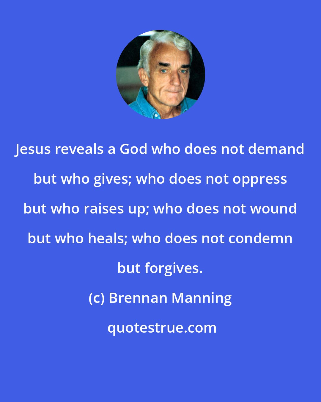 Brennan Manning: Jesus reveals a God who does not demand but who gives; who does not oppress but who raises up; who does not wound but who heals; who does not condemn but forgives.