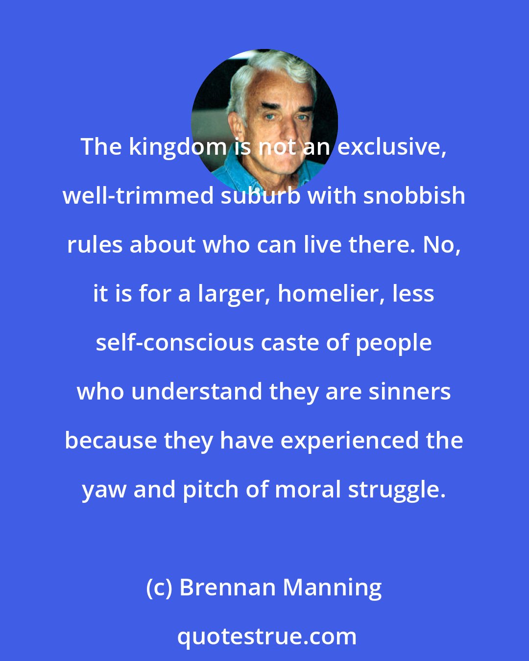Brennan Manning: The kingdom is not an exclusive, well-trimmed suburb with snobbish rules about who can live there. No, it is for a larger, homelier, less self-conscious caste of people who understand they are sinners because they have experienced the yaw and pitch of moral struggle.