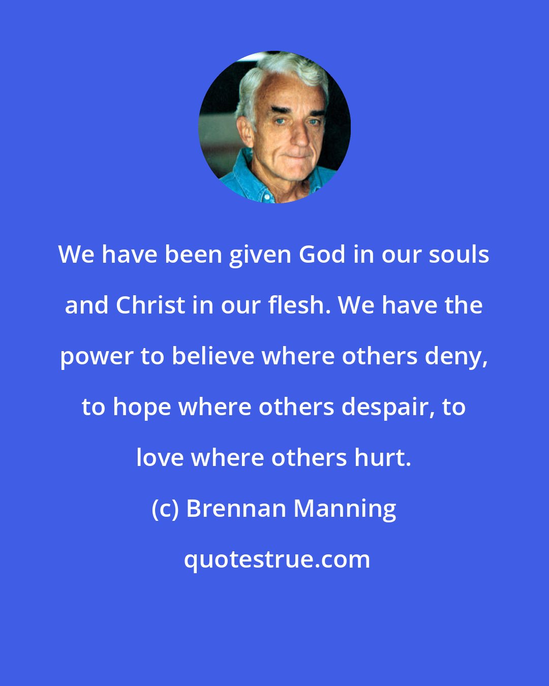 Brennan Manning: We have been given God in our souls and Christ in our flesh. We have the power to believe where others deny, to hope where others despair, to love where others hurt.