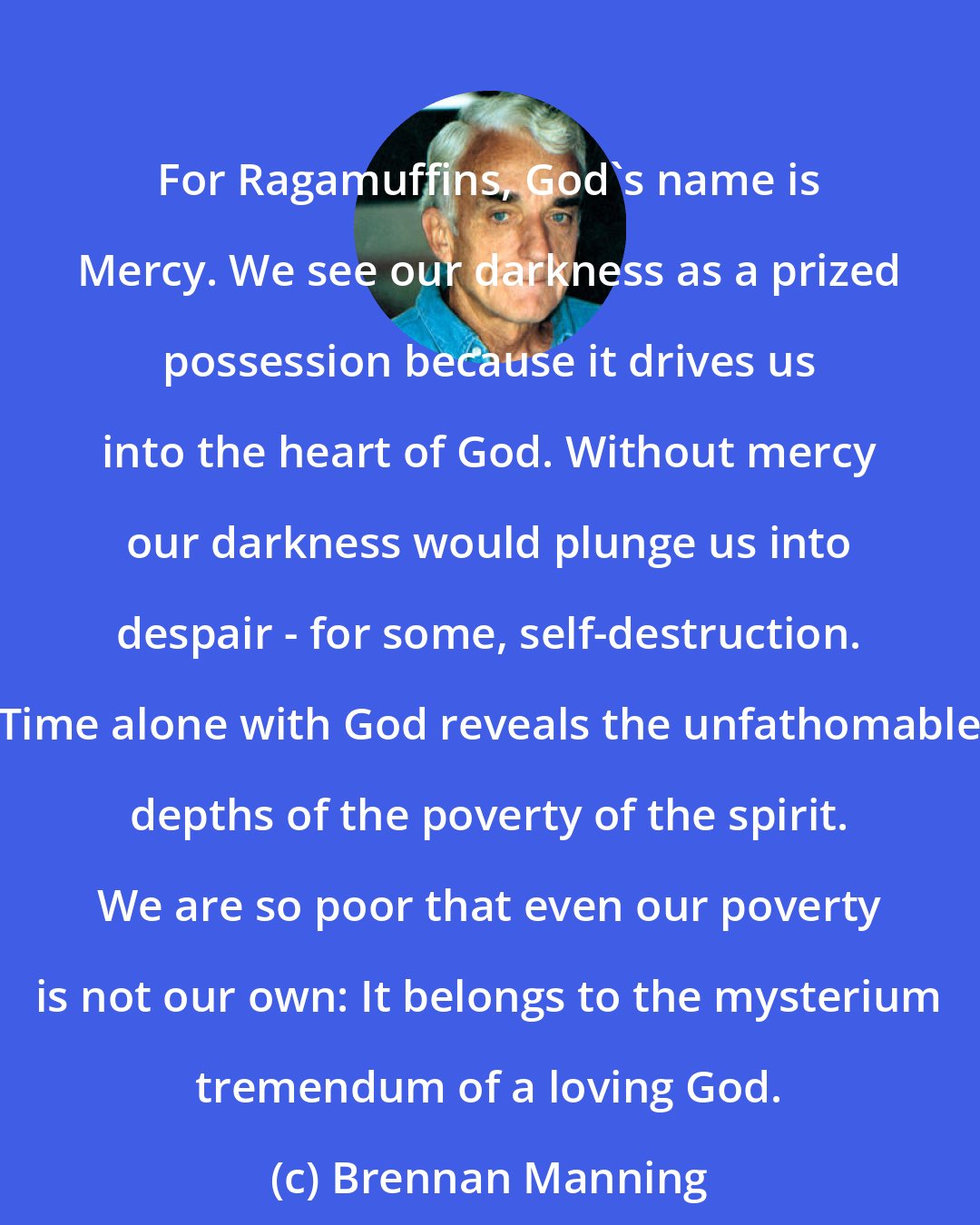 Brennan Manning: For Ragamuffins, God's name is Mercy. We see our darkness as a prized possession because it drives us into the heart of God. Without mercy our darkness would plunge us into despair - for some, self-destruction. Time alone with God reveals the unfathomable depths of the poverty of the spirit. We are so poor that even our poverty is not our own: It belongs to the mysterium tremendum of a loving God.