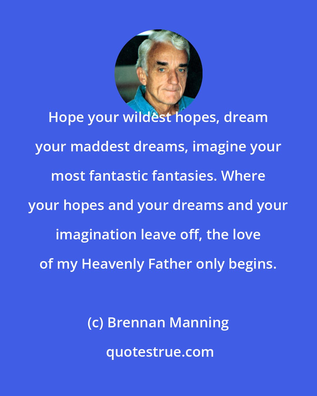 Brennan Manning: Hope your wildest hopes, dream your maddest dreams, imagine your most fantastic fantasies. Where your hopes and your dreams and your imagination leave off, the love of my Heavenly Father only begins.