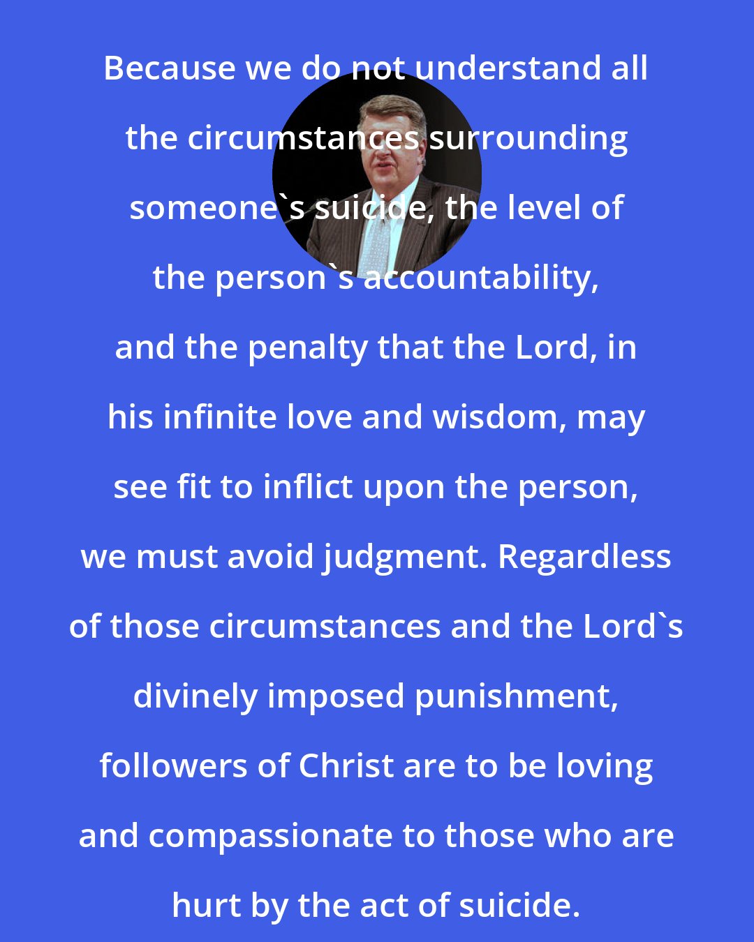 Brent L. Top: Because we do not understand all the circumstances surrounding someone's suicide, the level of the person's accountability, and the penalty that the Lord, in his infinite love and wisdom, may see fit to inflict upon the person, we must avoid judgment. Regardless of those circumstances and the Lord's divinely imposed punishment, followers of Christ are to be loving and compassionate to those who are hurt by the act of suicide.