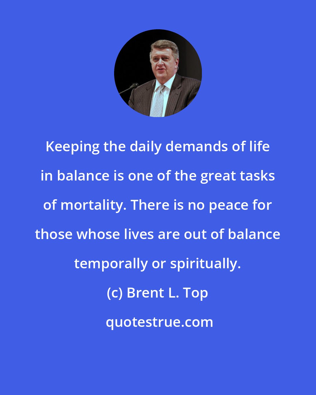 Brent L. Top: Keeping the daily demands of life in balance is one of the great tasks of mortality. There is no peace for those whose lives are out of balance temporally or spiritually.