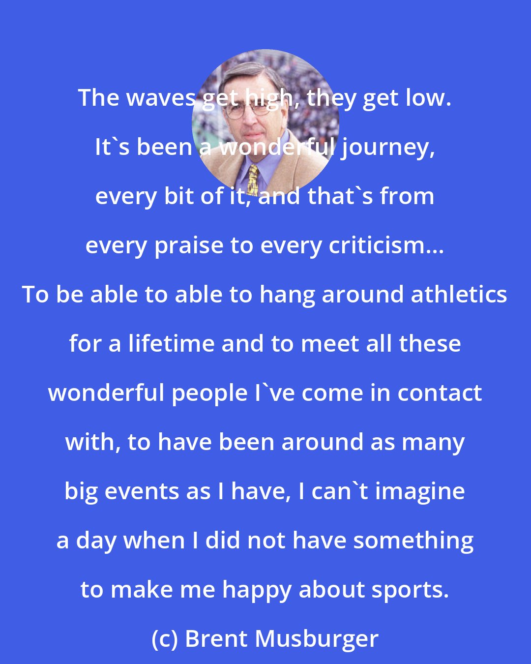 Brent Musburger: The waves get high, they get low. It's been a wonderful journey, every bit of it, and that's from every praise to every criticism... To be able to able to hang around athletics for a lifetime and to meet all these wonderful people I've come in contact with, to have been around as many big events as I have, I can't imagine a day when I did not have something to make me happy about sports.