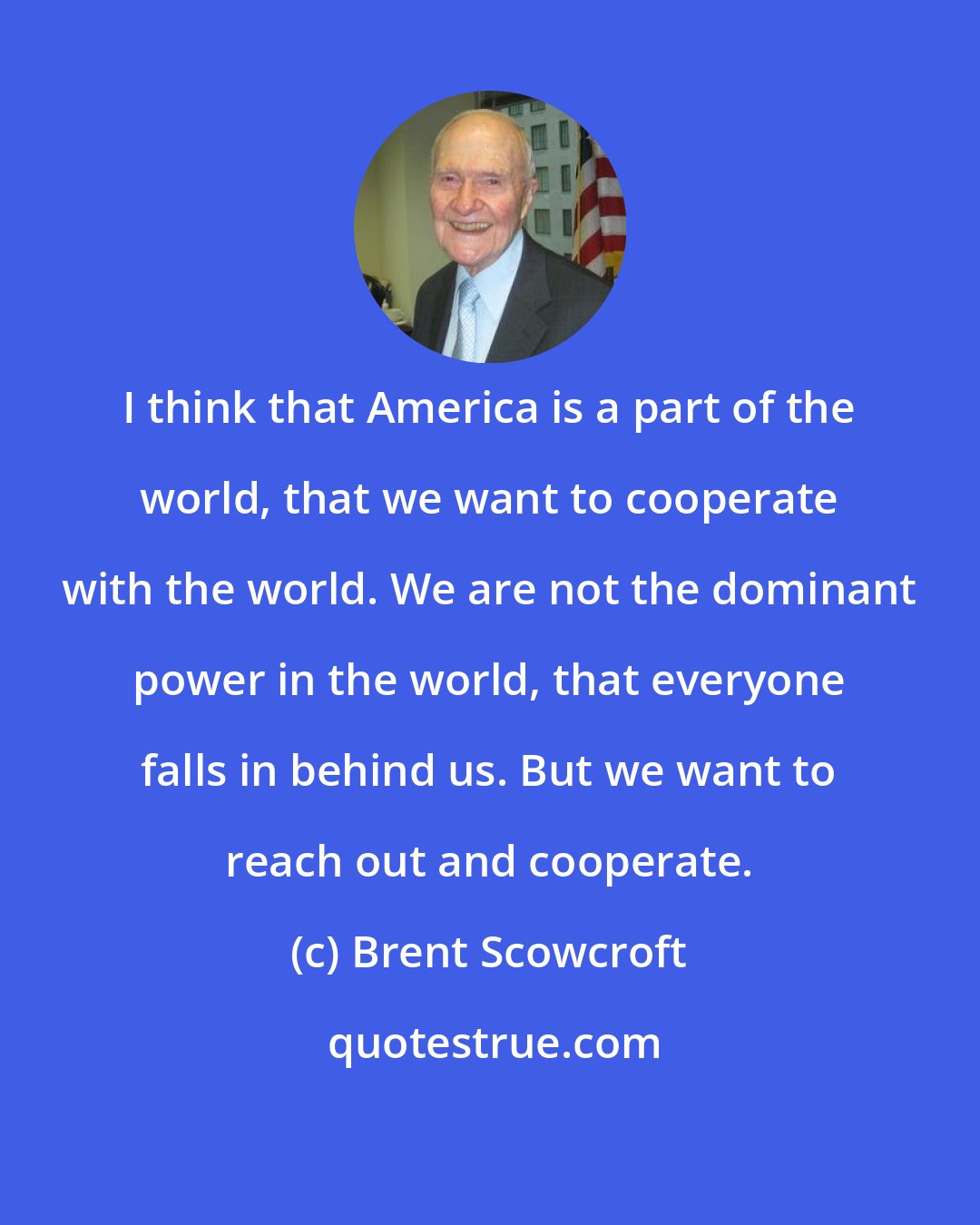 Brent Scowcroft: I think that America is a part of the world, that we want to cooperate with the world. We are not the dominant power in the world, that everyone falls in behind us. But we want to reach out and cooperate.